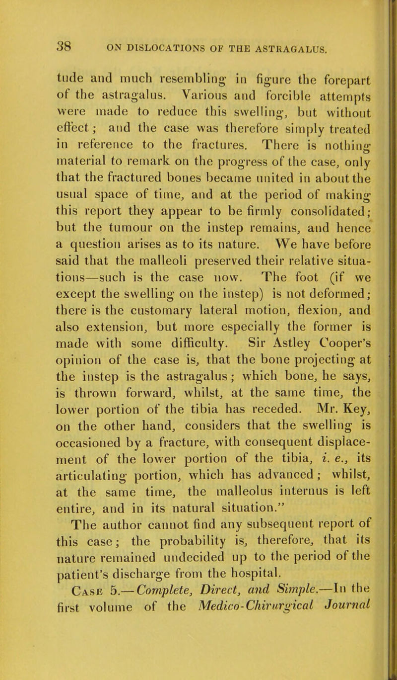 tilde and much resembling- in figure the forepart of the astragalus. Various and forcible attempts were made to reduce this swelling, but without effect; and the case was therefore simply treated in reference to the fractures. There is nothin'*- material to remark on the progress of the case, only that the fractured bones became united in about the usual space of time, and at the period of making this report they appear to be firmly consolidated; but the tumour on the instep remains, and hence a question arises as to its nature. We have before said that the malleoli preserved their relative situa- tions—such is the case now. The foot (if we except the swelling on the instep) is not deformed; there is the customary lateral motion, flexion, and also extension, but more especially the former is made with some difficulty. Sir Astley Cooper’s opinion of the case is, that the bone projecting at the instep is the astragalus; which bone, he says, is thrown forward, whilst, at the same time, the lower portion of the tibia has receded. Mr. Key, on the other hand, considers that the swelling is occasioned by a fracture, with consequent displace- ment of the lower portion of the tibia, i. e., its articulating portion, which has advanced ; whilst, at the same time, the malleolus interims is left entire, and in its natural situation.” The author cannot find any subsequent report of this case; the probability is, therefore, that its nature remained undecided up to the period of the patient’s discharge from the hospital. Case 5.— Complete, Direct, and Simple.—In the first volume of the Medico-Chirurgical Journal