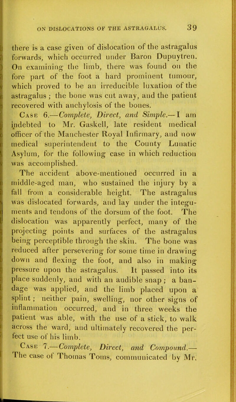 there is a case given of dislocation of the astragalus forwards, which occurred under Baron Dupuytren. On examining the limb, there was found on the fore part of the foot a hard prominent tumour, which proved to be an irreducible luxation of the astragalus ; the bone was cut away, and the patient recovered with anchylosis of the bones. Case 6.— Complete, Direct, and Simple.— I am indebted to Mr. Gaskell, late resident medical officer of the Manchester Royal Infirmary, and now medical superintendent to the County Lunatic Asylum, for the following case in which reduction was accomplished. The accident above-mentioned occurred in a middle-aged man, who sustained the injury by a fall from a considerable height. The astragalus was dislocated forwards, and lay under the integu- ments and tendons of the dorsum of the foot. The dislocation was apparently perfect, many of the projecting points and surfaces of the astragalus being perceptible through the skin. The bone was reduced after persevering for some time in drawing down and flexing the foot, and also in making pressure upon the astragalus. It passed into its place suddenly, and with an audible snap; a ban- dage was applied, and the limb placed upon a splint; neither pain, swelling, nor other signs of inflammation occurred, and in three weeks the patient was able, with the use of a stick, to walk across the ward, and ultimately recovered the per- fect use of his limb. Case 7.— Complete, Direct, and Compound.— The case ot Thomas Toms, communicated by Mr.