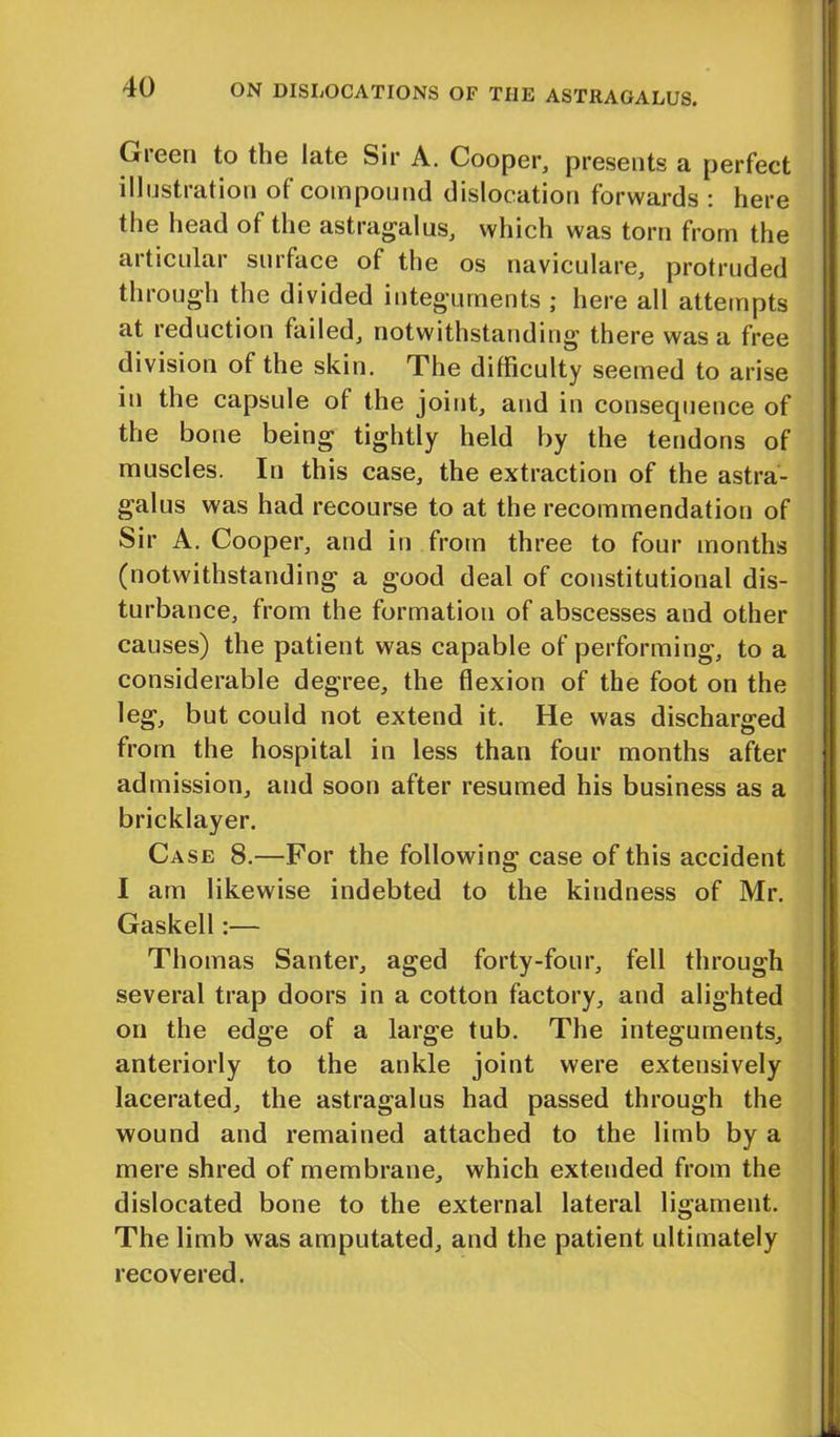 Gieen to the late Sir A. Cooper, presents a perfect illustration of compound dislocation forwards : here the head of the astragalus, which was torn from the articular surface of the os naviculare, protruded through the divided integuments ; here all attempts at reduction failed, notwithstanding there was a free division of the skin. The difficulty seemed to arise in the capsule of the joint, and in consequence of the bone being tightly held by the tendons of muscles. In this case, the extraction of the astra- galus was had recourse to at the recommendation of Sir A. Cooper, and in from three to four months (notwithstanding a good deal of constitutional dis- turbance, from the formation of abscesses and other causes) the patient was capable of performing, to a considerable degree, the flexion of the foot on the leg, but could not extend it. He was discharged from the hospital in less than four months after admission, and soon after resumed his business as a bricklayer. Case 8.—For the following case of this accident I am likewise indebted to the kindness of Mr. Gaskell:— Thomas Santer, aged forty-four, fell through several trap doors in a cotton factory, and alighted on the edge of a large tub. The integuments, anteriorly to the ankle joint were extensively lacerated, the astragalus had passed through the wound and remained attached to the limb by a mere shred of membrane, which extended from the dislocated bone to the external lateral ligament. The limb was amputated, and the patient ultimately recovered.