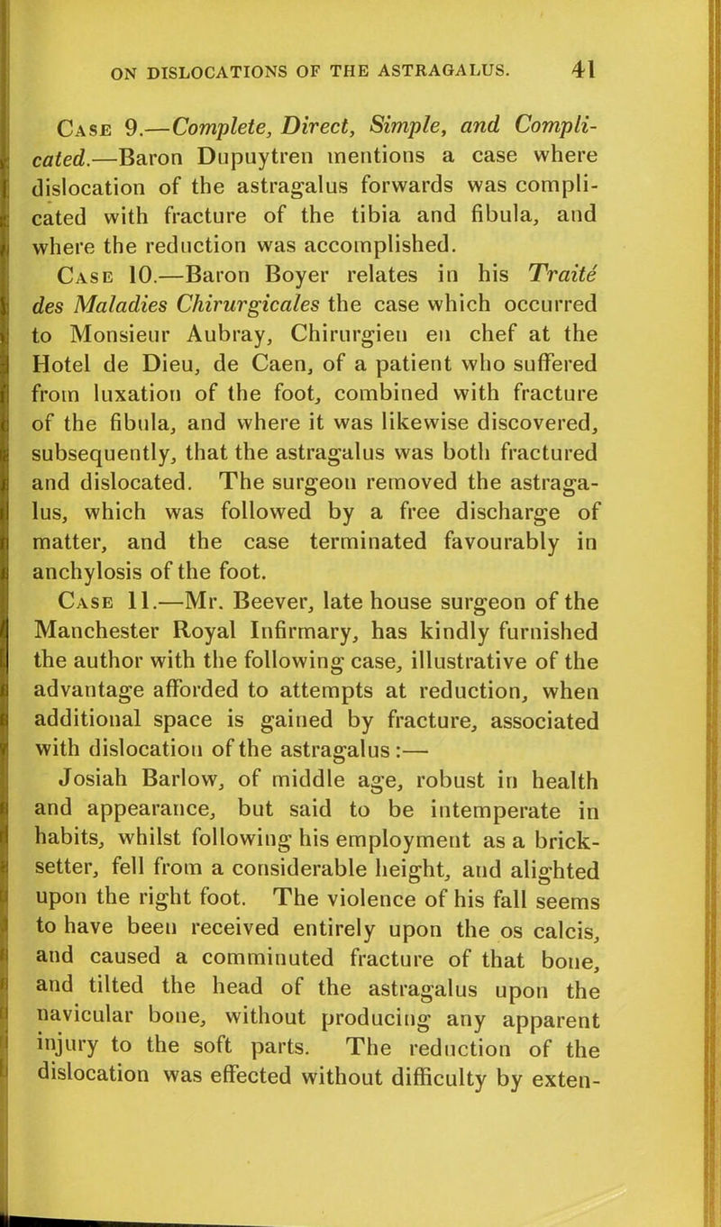 Case 9.—Complete, Direct, Simple, and Compli- cated.—Baron Dupuytren mentions a case where ; dislocation of the astragalus forwards was compli- : cated with fracture of the tibia and fibula, and where the reduction was accomplished. Case 10.—Baron Boyer relates in his Traite des Maladies Chirurgicales the case which occurred to Monsieur Aubray, Chirurgien en chef at the Hotel de Dieu, de Caen, of a patient who suffered from luxation of the foot, combined with fracture of the fibula, and where it was likewise discovered, subsequently, that the astragalus was both fractured and dislocated. The surgeon removed the astraga- lus, which was followed by a free discharge of matter, and the case terminated favourably in anchylosis of the foot. Case 11.—Mr. Beever, late house surgeon of the Manchester Royal Infirmary, has kindly furnished the author with the following case, illustrative of the advantage afforded to attempts at reduction, when additional space is gained by fracture, associated with dislocation of the astragalus :— Josiah Barlow, of middle age, robust in health and appearance, but said to be intemperate in habits, whilst following his employment as a brick- setter, fell from a considerable height, and alighted upon the right foot. The violence of his fall seems to have been received entirely upon the os calcis, Sand caused a comminuted fracture of that bone, and tilted the head of the astragalus upon the navicular bone, without producing any apparent injury to the soft parts. The reduction of the dislocation was effected without difficulty by exten-
