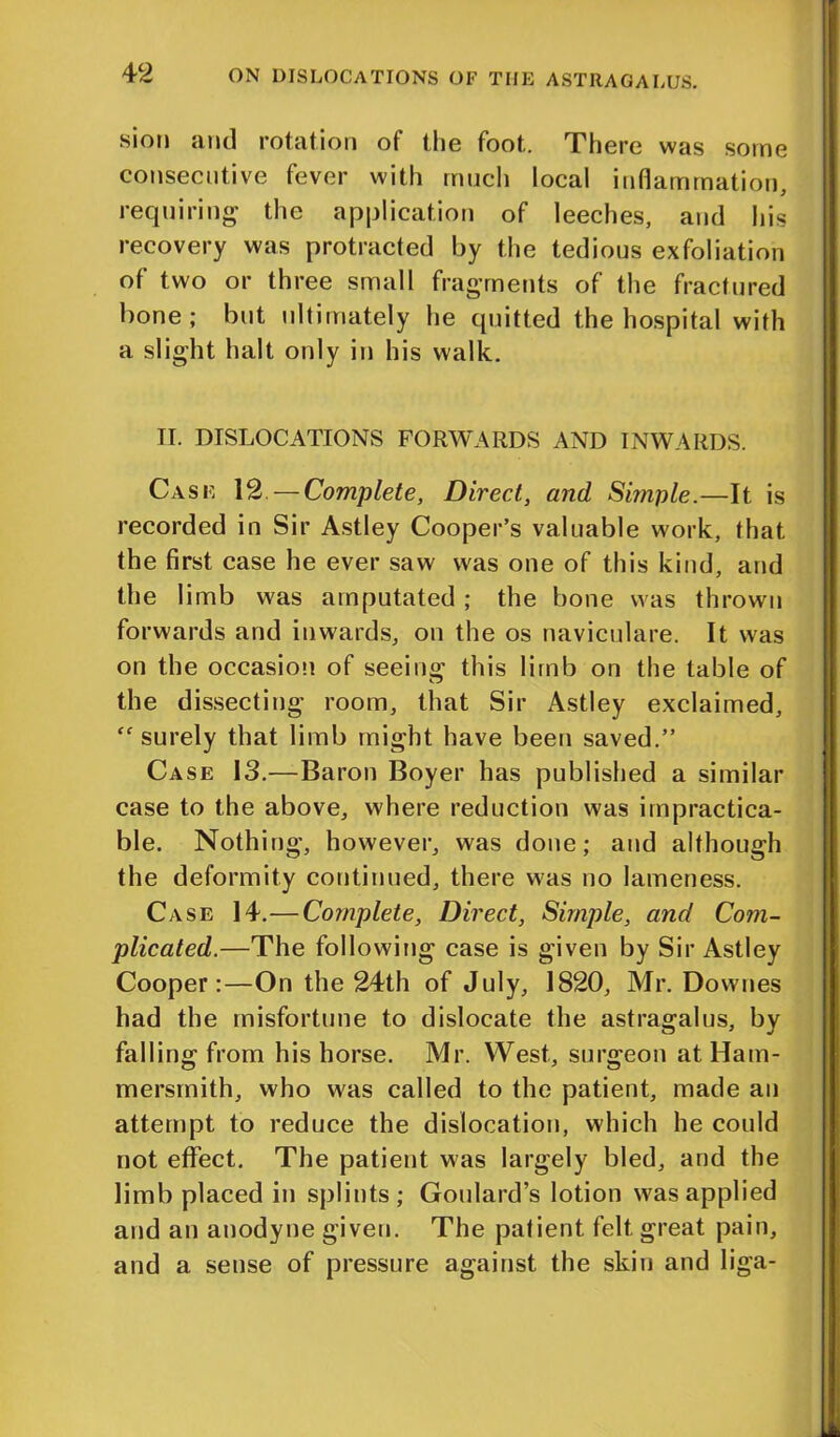 sion and rotation of the foot. There was some consecutive fever with much local inflammation, requiring the application of leeches, and his recovery was protracted by the tedious exfoliation of two or three small fragments of the fractured bone; but ultimately he quitted the hospital with a slight halt only in his walk. II. DISLOCATIONS FORWARDS AND INWARDS. Case 12. — Complete, Direct, and Simple.—It is recorded in Sir Astley Cooper’s valuable work, that the first case he ever saw was one of this kind, and the limb was amputated ; the bone was thrown forwards and inwards, on the os naviculare. It was on the occasion of seeing this limb on the table of the dissecting room, that Sir Astley exclaimed, “surely that limb might have been saved.” Case 13.—Baron Boyer has published a similar case to the above, where reduction was impractica- ble. Nothing, however, was done; and although the deformity continued, there was no lameness. Case 14.— Complete, Direct, Simple, and Com- plicated.—The following case is given by Sir Astley Cooper:—On the 24th of July, 1820, Mr. Downes had the misfortune to dislocate the astragalus, by falling from his horse. Mr. West, surgeon at Ham- mersmith, who was called to the patient, made an attempt to reduce the dislocation, which he could not effect. The patient was largely bled, and the limb placed in splints; Goulard’s lotion was applied and an anodyne given. The patient felt great pain, and a sense of pressure against the skin and liga-