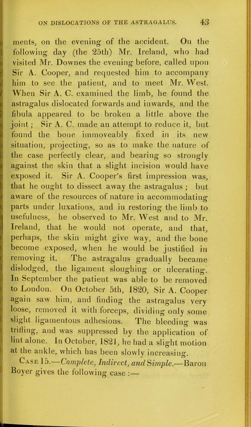 meets, on the evening of the accident. On the following day (the 25th) Mr. Ireland, who had visited Mr. Downes the evening before, called upon Sir A. Cooper, and requested him to accompany him to see the patient, and to meet Mr. West. When Sir A. C. examined the limb, he found the astragalus dislocated forwards and inwards, and the fibula appeared to be broken a little above the joint; Sir A. C. made an attempt to reduce it, but found the bone immoveably fixed in its new situation, projecting, so as to make the nature of the case perfectly clear, and bearing so strongly against the skin that a slight incision would have exposed it. Sir A. Cooper’s first impression was, that he ought to dissect away the astragalus ; but aware of the resources of nature in accommodating parts under luxations, and in restoring the limb to usefulness, he observed to Mr. West and to Mr. Ireland, that he would not operate, and that, perhaps, the skin might give way, and the bone become exposed, when he would be justified in removing it. The astragalus gradually became dislodged, the ligament sloughing or ulcerating. In September the patient was able to be removed to London. On October 5th, 1820, Sir A. Cooper again saw him, and finding the astragalus very loose, removed it with forceps, dividing only some slight ligamentous adhesions. The bleeding was trifling, and was suppressed by the application of lint alone. In October, 1821, he had a slight motion at the ankle, which has been slowly increasing. Case 15.—Complete, Indirect, and Simple.—Baron Boyer gives the following case :—