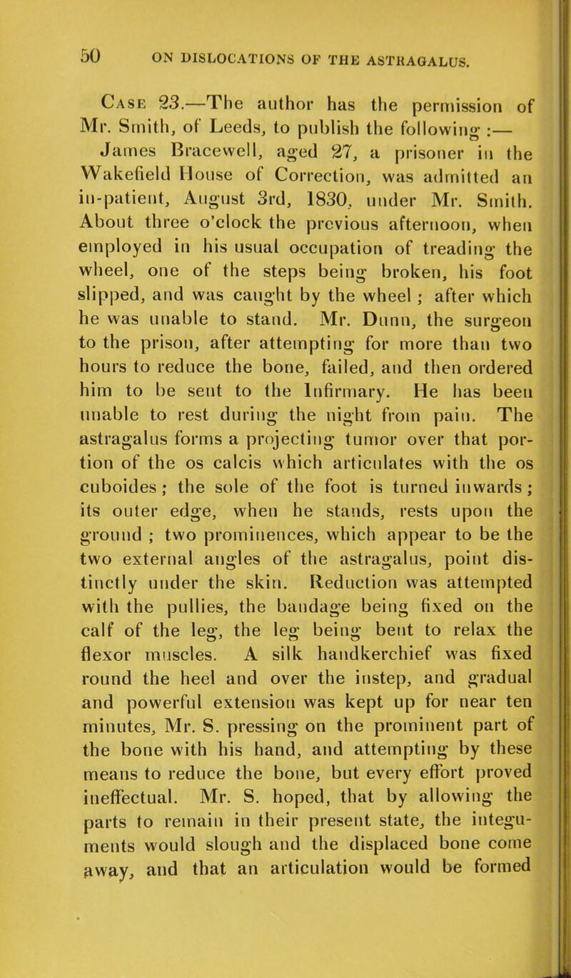 Case 23.—The author has the permission of Mr. Smith, of Leeds, to publish the following’ :— James Bracewell, aged 27, a prisoner in the Wakefield House ot Correction, was admitted an in-patient, August 3rd, 1830, under Mr. Smith. About three o’clock the previous afternoon, when employed in his usual occupation of treading the wheel, one ot the steps being broken, his foot slipped, and was caught by the wheel ; after which he was unable to stand. Mr. Dunn, the surgeon to the prison, after attempting for more than two hours to reduce the bone, failed, and then ordered him to be sent to the Infirmary. He has been unable to rest during the night from pain. The astragalus forms a projecting tumor over that por- tion of the os calcis which articulates with the os cuboides ; the sole of the foot is turned inwards; its outer edge, when he stands, rests upon the ground ; two prominences, which appear to be the two external angles of the astragalus, point dis- tinctly under the skin. Reduction was attempted with the pullies, the bandage being fixed on the calf of the leg, the leg being bent to relax the flexor muscles. A silk handkerchief was fixed round the heel and over the instep, and gradual and powerful extension was kept up for near ten minutes, Mr. S. pressing on the prominent part of the bone with his hand, and attempting by these means to reduce the bone, but every effort proved ineffectual. Mr. S. hoped, that by allowing the parts to remain in their present state, the integu- ments would slough and the displaced bone come away, and that an articulation would be formed