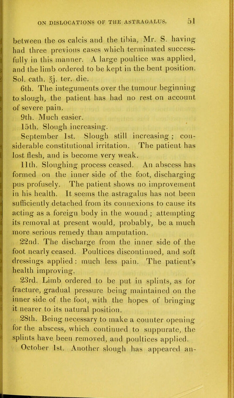 1 1 \ ) t i [ I 1 i between the os calcis and the tibia, Mr. S. having had three previous cases which terminated success- fully in this manner. A large poultice was applied, and the limb ordered to be kept in the bent position. Sol. cath. §j. ter. die. 6th. The integuments over the tumour beginning to slough, the patient has had no rest on account of severe pain. 9th. Much easier. 15th. Slough increasing. September 1st. Slough still increasing; con- siderable constitutional irritation. The patient has lost flesh, and is become very weak. 11th. Sloughing process ceased. An abscess has formed on the inner side of the foot, discharging- pus profusely. The patient shows no improvement in his health. It seems the astragalus has not been sufficiently detached from its connexions to cause its acting as a foreign body in the wound ; attempting its removal at present would, probably, be a much more serious remedy than amputation. 22nd. The discharge from the inner side of the foot nearly ceased. Poultices discontinued, and soft dressings applied : much less pain. The patient’s health improving. 23rd. Limb ordered to be put in splints, as for fracture, gradual pressure being maintained on the inner side of the foot, with the hopes of bringing it nearer to its natural position. 28th, Being necessary to make a counter opening for the abscess, which continued to suppurate, the splints have been removed, and poultices applied. October 1st. Another slough has appeared an-