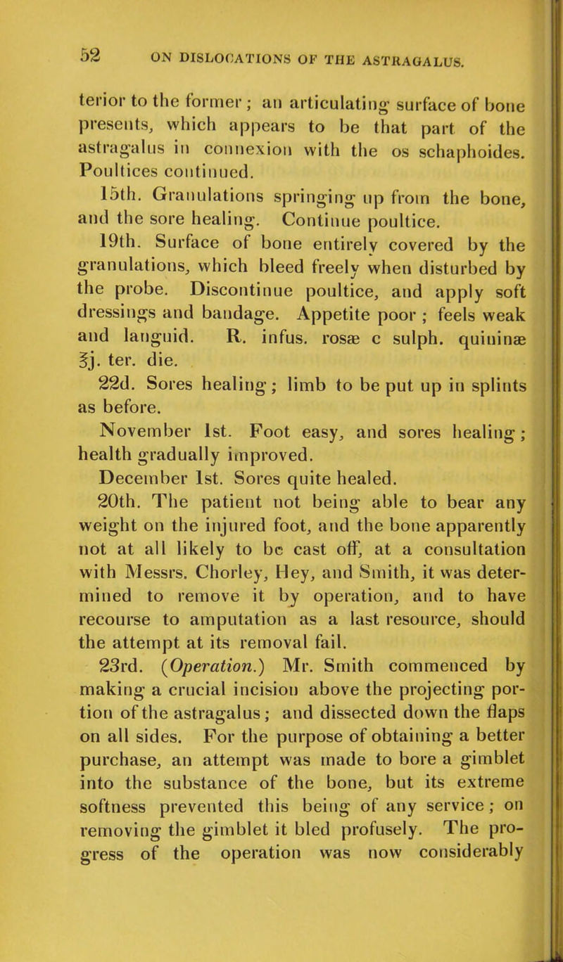 terior to the former; an articulating- surface of bone presents, which appears to be that part of the astragalus in connexion with the os schaphoides. Poultices continued. 15th. Granulations springing up from the bone, and the sore healing. Continue poultice. 19th. Surface of bone entirely covered by the granulations, which bleed freely when disturbed by the probe. Discontinue poultice, and apply soft dressings and bandage. Appetite poor ; feels weak and languid. R. infus. rosae c sulph. quininae 5j. ter. die. 22d. Sores healing; limb to be put up in splints as before. November 1st. Foot easy, and sores healing; health gradually improved. December 1st. Sores quite healed. 20th. The patient not being able to bear any weight on the injured foot, and the bone apparently not at all likely to be cast off, at a consultation with Messrs. Chorley, Hey, and Smith, it was deter- mined to remove it by operation, and to have recourse to amputation as a last resource, should the attempt at its removal fail. 23rd. (Operation.) Mr. Smith commenced by making a crucial incision above the projecting por- tion of the astragalus; and dissected down the flaps on all sides. For the purpose of obtaining a better purchase, an attempt was made to bore a gimblet into the substance of the bone, but its extreme softness prevented this being of any service; on removing the gimblet it bled profusely. The pro- gress of the operation was now considerably