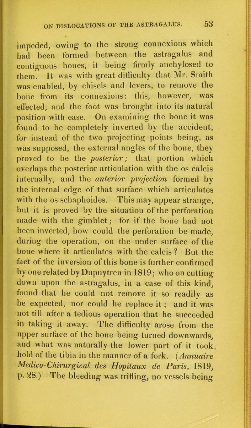 impeded, owing' to the strong connexions which had been formed between the astragalus and contiguous bones, it. being firmly anehylosed to them. It was with great difficulty that Mr. Smith was enabled, by chisels and levers, to remove the bone from its connexions: this, however, was effected, and the foot was brought into its natural position with ease. On examining the bone it was found to be completely inverted by the accident, for instead of the two projecting points being, as was supposed, the external angles of the bone, they proved to be the posterior; that portion which overlaps the posterior articulation with the os calcis internally, and the anterior projection formed by the internal edge of that surface which articulates with the os schaphoides. This may appear strange, but it is proved by the situation of the perforation made with the gimblet; for if the bone had not been inverted, how could the perforation be made, during the operation, on the under surface of the bone where it articulates with the calcis ? But the fact of the inversion of this bone is further confirmed by one related byDupuytren in 1819; who on cutting down upon the astragalus, in a case of this kind, found that he could not remove it so readily as he expected, nor could he replace it ; and it was not till after a tedious operation that he succeeded in taking it away. The difficulty arose from the upper surface of the bone being turned downwards, and what was naturally the lower part of it took hold ot the tibia in the manner of a fork. (Annuaire Medico-Chirurgical des Hopitaux de Paris, 1819, p. 28.) The bleeding was trifling, no vessels being