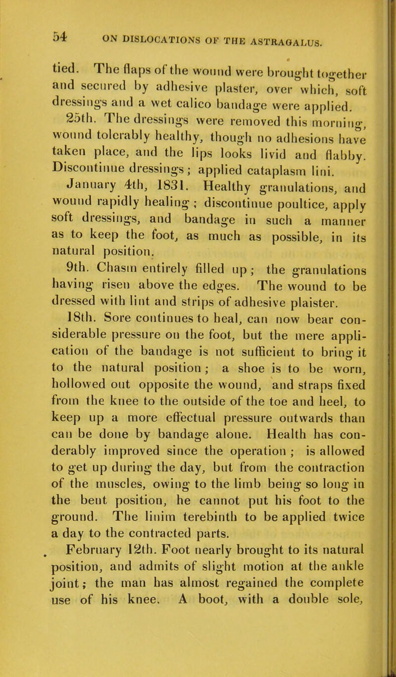 tied. The flaps of the wound were brought together and secured by adhesive plaster, over which, soft dressings and a wet calico bandage were applied. Sdth. The diessings were removed this morning, wound tolerably healthy, though no adhesions have taken place, and the lips looks livid and flabby. Discontinue dressings; applied cataplasm lini. January 4th, 1831. Healthy granulations, and wound rapidly healing ; discontinue poultice, apply soft dressings, and bandage in such a manner as to keep the foot, as much as possible, in its natural position. 9th. Chasm entirely filled up ; the granulations having risen above the edges. The wound to be dressed with lint and strips of adhesive plaister. 18th. Sore continues to heal, can now bear con- siderable pressure on the foot, but the mere appli- cation of the bandage is not sufficient to bring it to the natural position; a shoe is to be worn, hollowed out opposite the wound, and straps fixed from the knee to the outside of the toe and heel, to keep up a more effectual pressure outwards than can be done by bandage alone. Health has con- derably improved since the operation ; is allowed to get up during the day, but from the contraction of the muscles, owin°' to the limb bein°’ so lon°r in the bent position, he cannot put his foot to the ground. The linim terebinth to be applied twice a day to the contracted parts. February 12th. Foot nearly brought to its natural position, and admits of slight motion at the ankle joint; the man has almost regained the complete use of his knee. A boot, with a double sole.