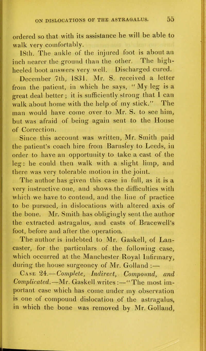 ordered so that with its assistance he will be able to walk very comfortably. I8th. The ankle of the injured foot is about an inch nearer the ground than the other. The high- heeled boot answers very well. Discharged cured. December 7th, 1831. Mr. S. received a letter from the patient, in which he says, “My leg is a great deal better ; it is sufficiently strong that I can walk about home with the help of my stick.” The man would have come over to Mr. S. to see him, but was afraid of being again sent to the House of Correction. Since this account was written, Mr. Smith paid the patient’s coach hire from Barnsley to Leeds, in order to have an opportunity to take a cast of the leg: he could then walk with a slight limp, and there was very tolerable motion in the joint. The author has given this case in full, as it is a very instructive one, and shows the difficulties with which we have to contend, and the line of practice to be pursued, in dislocations with altered axis of the bone. Mr. Smith has obligingly sent the author the extracted astragalus, and casts of Bracewell’s foot, before and after the operation. The author is indebted to Mr. Gaskell, of Lan- caster, for the particulars of the following case, which occurred at the Manchester Royal Infirmary, during the house surgeoncy of Mr. Golland : — Case 24.—Complete, Indirect, Compound, and Complicated.—Mr. Gaskell writes :—“The most im- portant case which has come under my observation is one of compound dislocation of the astragalus, in which the bone was removed by Mr. Golland,