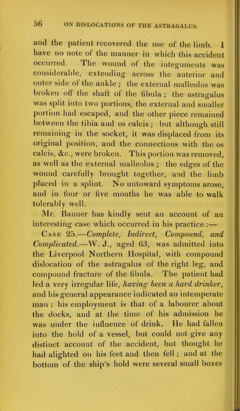 and the patient recovered the use of the limb. I have no note of (he manner in which this accident occurred. The wound of the integuments was considerable, extending across the anterior and outer side of the ankle ; the external malleolus was broken off the shaft of the fibula ; the astragalus was split into two portions, the external and smaller portion had escaped, and the other piece remained between the tibia and os calcis ; but although still remaining in the socket, it was displaced from its original position, and the connections with the os calcis, &c., were broken. This portion was removed, as well as the external malleolus ; the edges of the wound carefully brought together, and the limb placed in a splint. No untoward symptoms arose, and in four or five months he was able to walk tolerably well. Mr. Banner has kindly sent an account of an interesting case which occurred in his practice :— Case 25.—Complete, Indirect, Compound, and Complicated.—W. J., aged 63, was admitted into the Liverpool Northern Hospital, with compound dislocation of the astragalus of the right leg, and compound fracture of the fibula. The patient had led a very irregular life, having been a hard drinker, and his general appearance indicated an intemperate man : his employment is that of a labourer about the docks, and at the time of his admission he was under the influence of drink. He had fallen into the hold of a vessel, but could not give any distinct account of the accident, but thought he had alighted on his feet and then fell ; and at the bottom of the ship’s hold were several small boxes