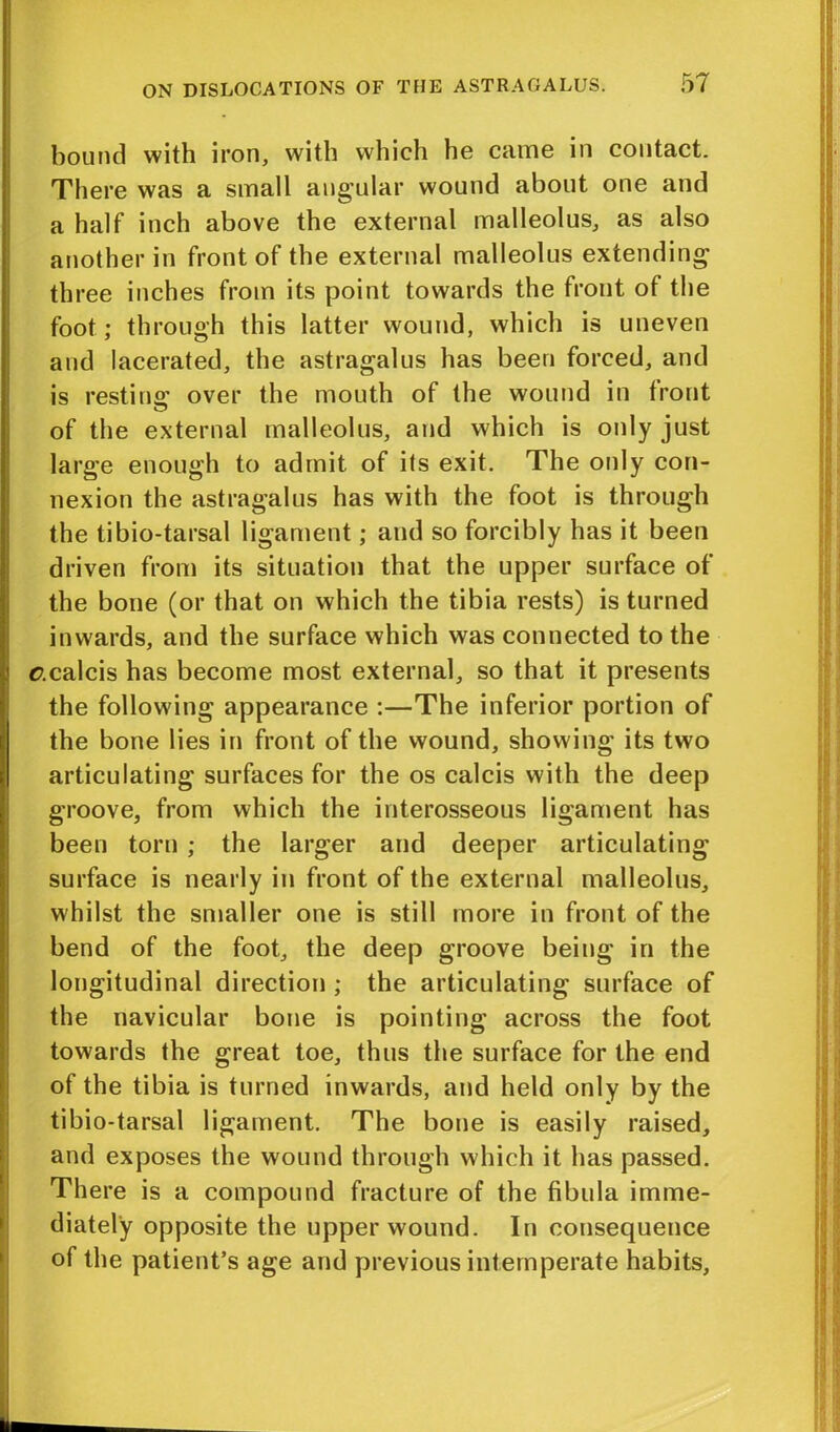 bound with iron, with which he came in contact. There was a small angular wound about one and a half inch above the external malleolus, as also another in front of the external malleolus extending three inches from its point towards the front of the foot; through this latter wound, which is uneven and lacerated, the astragalus has been forced, and is resting; over the mouth of the wound in front of the external malleolus, and which is only just large enough to admit of its exit. The only con- nexion the astragalus has with the foot is through the tibio-tarsal ligament; and so forcibly has it been driven from its situation that the upper surface of the bone (or that on which the tibia rests) is turned inwards, and the surface which was connected to the r.calcis has become most external, so that it presents the following appearance :—The inferior portion of the bone lies in front of the wound, showing its two articulating surfaces for the os calcis with the deep groove, from which the interosseous ligament has been torn ; the larger and deeper articulating surface is nearly in front of the external malleolus, whilst the smaller one is still more in front of the bend of the foot, the deep groove being in the longitudinal direction ; the articulating surface of the navicular bone is pointing across the foot towards the great toe, thus the surface for the end of the tibia is turned inwards, and held only by the tibio-tarsal ligament. The bone is easily raised, and exposes the wound through which it has passed. There is a compound fracture of the fibula imme- diately opposite the upper wound. In consequence of the patient’s age and previous intemperate habits,