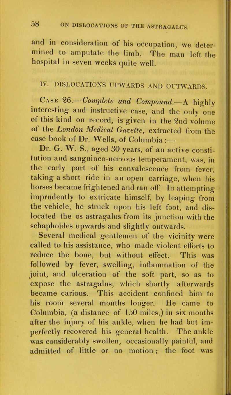 and in consideration of his occupation, we deter- mined to amputate the limb. The man left the hospital in seven weeks quite well. IV. DISLOCATIONS UPWARDS AND OUTWARDS. Case 26.— Complete and Compound.—A highly interesting and instructive case, and the only one of this kind on record, is given in the 2nd volume of the London Medical Gazette, extracted from the case book of Dr. Wells, of Columbia Dr. G. W. S., aged 30 years, of an active consti- tution and sanguineo-nervous temperament, was, in the early part of his convalescence from fever, tak n^ a hoi t i id e in an open carriage, when his horses became frightened and ran off. In attempting imprudently to extricate himself, by leaping from the vehicle, he struck upon his left foot, and dis- located the os astragalus from its junction with the schaphoides upwards and slightly outwards. Several medical gentlemen of the vicinity were called to his assistance, who made violent efforts to reduce the bone, but without effect. This was followed by fever, swelling, inflammation of the joint, and ulceration of the soft part, so as to expose the astragalus, which shortly afterwards became carious. This accident confined him to his room several months longer. He came to Columbia, (a distance of 150 miles,) in six months after the injury of his ankle, when he had but im- perfectly recovered his general health. The ankle was considerably swollen, occasionally painful, and admitted of little or no motion ; the foot was