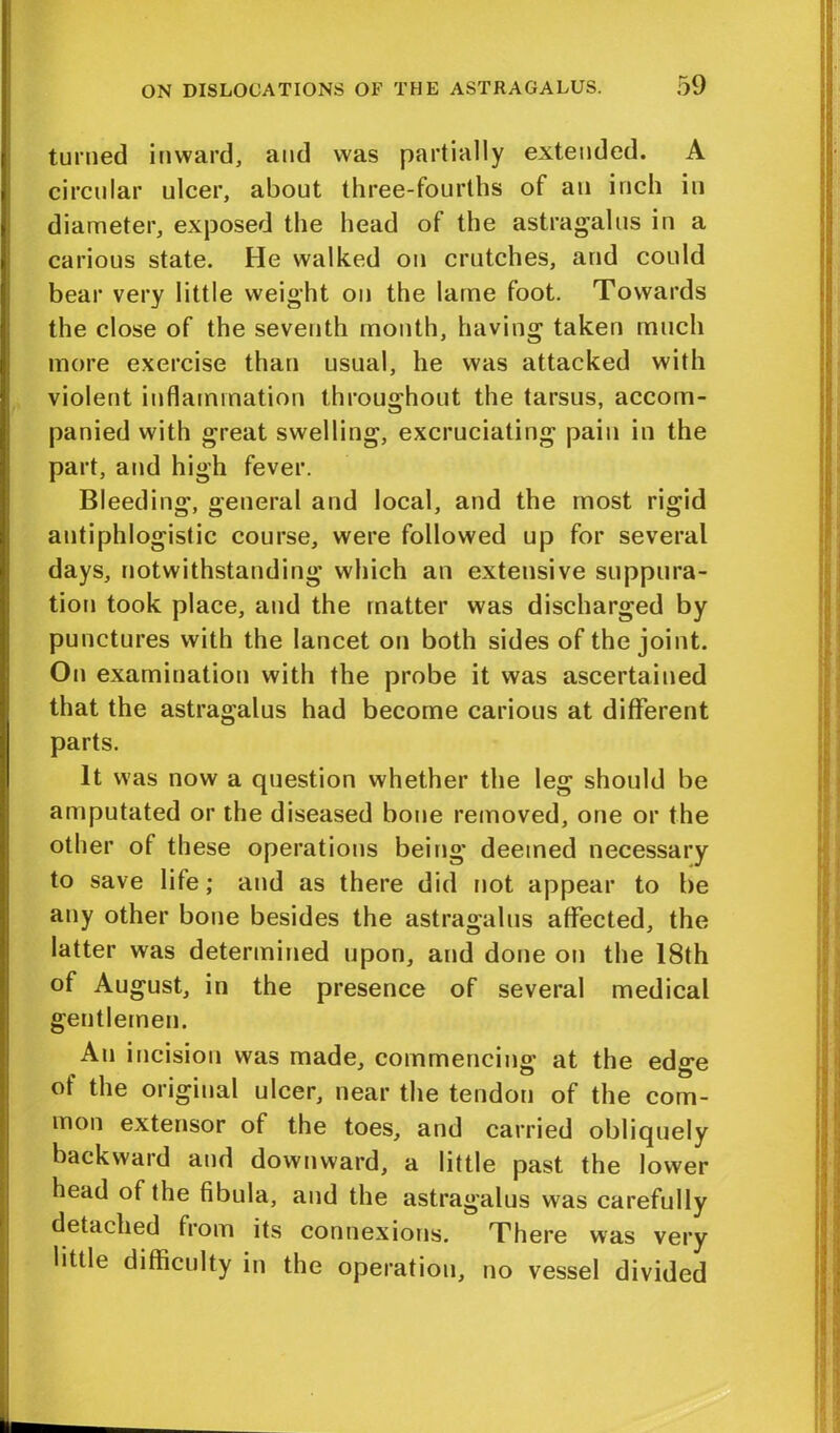 turned inward, and was partially extended. A circular ulcer, about three-fourths of an inch in diameter, exposed the head of the astragalus in a carious state. He walked on crutches, and could bear very little weight on the lame foot. Towards the close of the seventh month, having taken much more exercise than usual, he was attacked with violent inflammation throughout the tarsus, accom- panied with great swelling, excruciating pain in the part, and high fever. Bleeding, general and local, and the most rigid antiphlogistic course, were followed up for several days, notwithstanding which an extensive suppura- tion took place, and the matter was discharged by punctures with the lancet on both sides of the joint. On examination with the probe it was ascertained that the astragalus had become carious at different parts. It was now a question whether the leg should be amputated or the diseased bone removed, one or the other of these operations being deemed necessary to save life; and as there did not appear to be any other bone besides the astragalus affected, the latter was determined upon, and done on the 18th of August, in the presence of several medical gentlemen. An incision was made, commencing at the edge of the original ulcer, near the tendon of the com- mon extensor of the toes, and carried obliquely backward and downward, a little past the lower head of the fibula, and the astragalus was carefully detached from its connexions. There was very little difficulty in the operation, no vessel divided