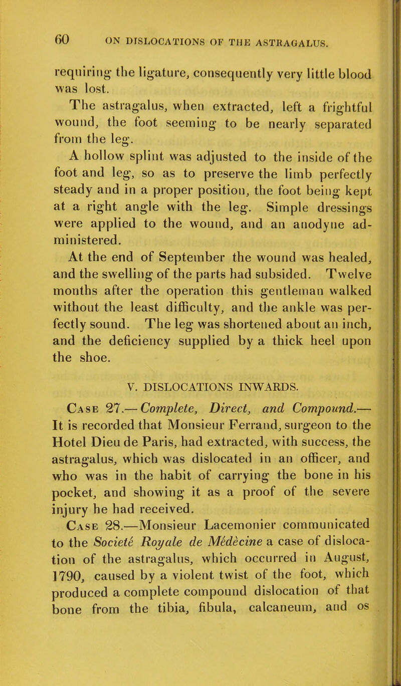 requiring the ligature, consequently very little blood was lost. The astragalus, when extracted, left a frightful wound, the foot seeming to be nearly separated from the leg. A hollow splint was adjusted to the inside of the foot and leg, so as to preserve the limb perfectly steady and in a proper position, the foot being kept at a right angle with the leg. Simple dressings were applied to the wound, and an anodyne ad- ministered. At the end of September the wound was healed, and the swelling of the parts had subsided. Twelve months after the operation this gentleman walked without the least difficulty, and the ankle was per- fectly sound. The leg was shortened about an inch, and the deficiency supplied by a thick heel upon the shoe. V. DISLOCATIONS INWARDS. Case 27.— Complete, Direct, and Compound.— It is recorded that Monsieur Ferrand, surgeon to the Hotel Dieu de Paris, had extracted, with success, the astragalus, which was dislocated in an officer, and who was in the habit of carrying the bone in his pocket, and showing it as a proof of the severe injury he had received. Case 28.—Monsieur Lacemonier communicated to the Sociele Roy ale de Mtdecine a case of disloca- tion of the astragalus, which occurred in August, 1790, caused by a violent twist of the foot, which produced a complete compound dislocation of that bone from the tibia, fibula, calcaneum, and os
