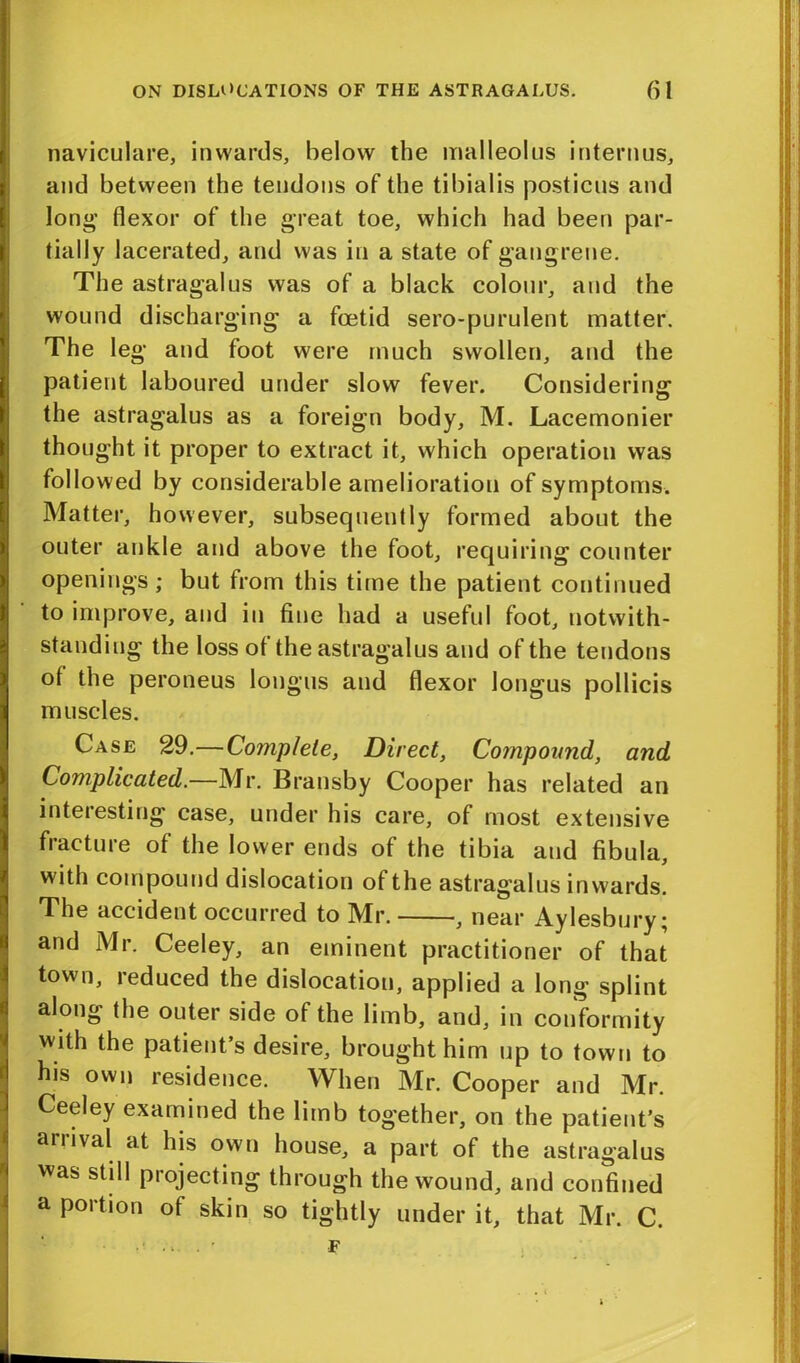 naviculare, inwards, below the malleolus interims, and between the tendons of the tibialis posticus and long’ flexor of the great toe, which had been par- tially lacerated, and was in a state of gangrene. The astragalus was of a black colour, and the wound discharging a foetid sero-purulent matter. The leg and foot were much swollen, and the patient laboured under slow fever. Considering the astragalus as a foreign body, M. Lacemonier thought it proper to extract it, which operation was followed by considerable amelioration of symptoms. Matter, however, subsequently formed about the outer ankle and above the foot, requiring counter openings; but from this time the patient continued to improve, and in fine had a useful foot, notwith- standing the loss of the astragalus and of the tendons of the peroneus longus and flexor longus pollicis muscles. Case 29.—Complete, Direct, Compound, and Complicated.—Mr. Bransby Cooper has related an interesting case, under his care, of most extensive fracture of the lower ends of the tibia and fibula, with compound dislocation of the astragalus inwards. The accident occurred to Mr. , near Aylesbury; and Mr. Ceeley, an eminent practitioner of that town, reduced the dislocation, applied a long splint along the outer side of the limb, and, in conformity with the patient’s desire, brought him up to town to his own residence. When Mr. Cooper and Mr. Ceeley examined the limb together, on the patient’s arrival at his own house, a part of the astragalus was still projecting through the wound, and confined a portion of skin so tightly under it, that Mr. C.