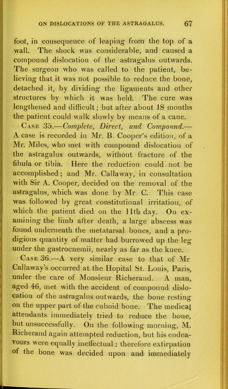 foot, in consequence of leaping from the top of a wall. The shock was considerable, and caused a compound dislocation of the astragalus outwards. The surgeon who was called to the patient, be- lieving that it was not possible to reduce the bone, detached it, by dividing the ligaments and other structures by which it was held. The cure was lengthened and difficult; but after about 18 months the patient could walk slowly by means of a cane. Case 35.— Complete, Direct, and Compound.— A case is recorded in Mr. B. Cooper’s edition, of a Mr. Miles, who met with compound dislocation of the astragalus outwards, without fracture of the fibula or tibia. Here the reduction could not be accomplished; and Mr. Callaway, in consultation with Sir A. Cooper, decided on the removal of the astragalus, which was done by Mr. C. This case was followed by great constitutional irritation, of which the patient died on the lltli day. On ex- amining the limb after death, a large abscess was found underneath the metatarsal bones, and a pro- digious quantity of matter had burrowed up the leg' under the gastrocnemii, nearly as far as the knee. Case 36.—A very similar case to that of Mr Callaway’s occurred at the Hopital St. Louis, Paris, under the care of Monsieur Richeraud. A man, aged 46, met with the accident of compound dislo- cation of the astragalus outwards, the bone resting on the upper part of the cuboid bone. The medical attendants immediately tried to reduce the bone, but unsuccessfully. On the following morning, M. Richeraud again attempted reduction, but his endea- vours were equally ineffectual: therefore extirpation of the bone was decided upon and immediately