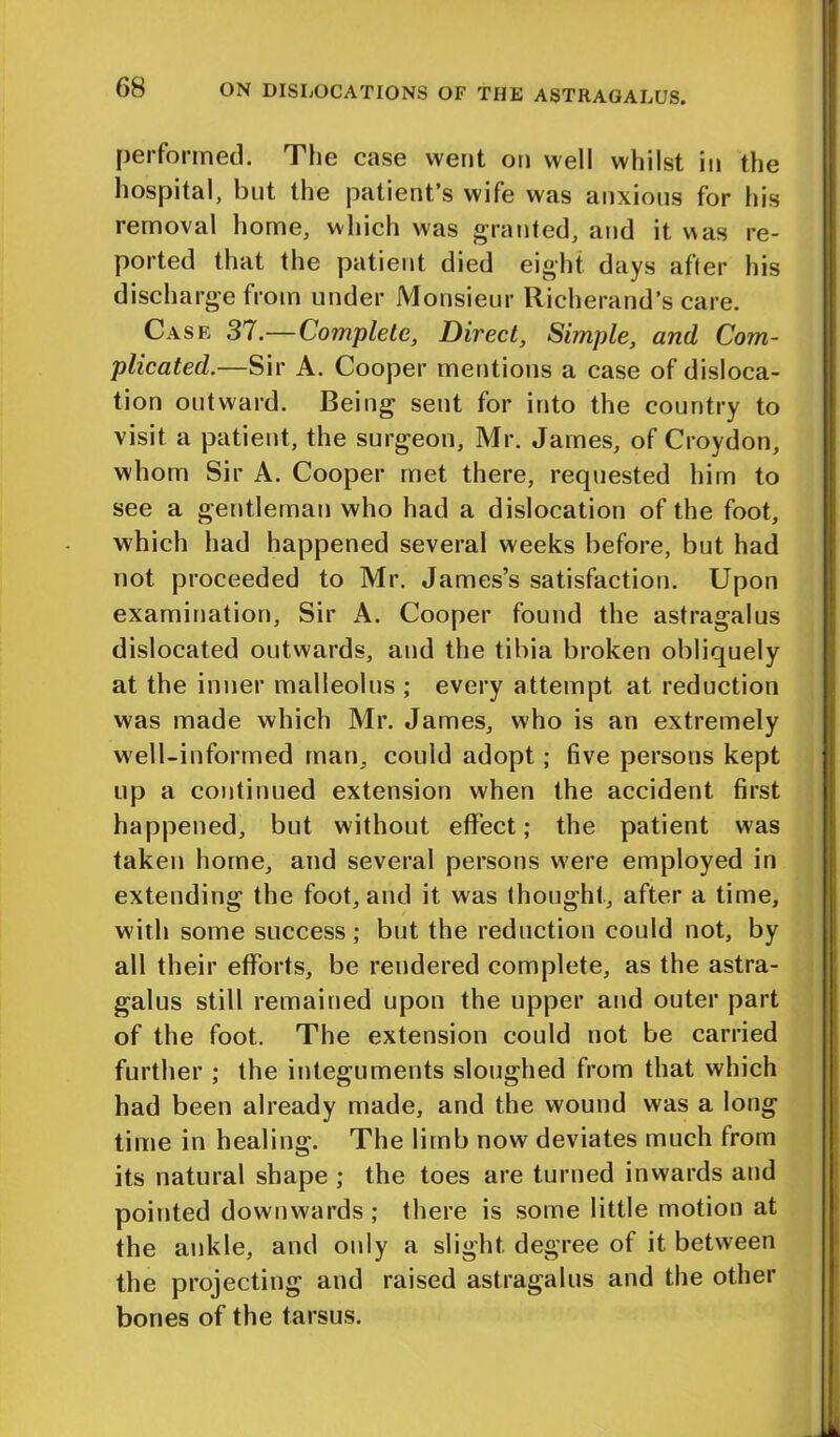 performed. The case went on well whilst in the hospital, but the patient’s wife was anxious for his removal home, which was granted, and it was re- ported that the patient died eight days after his discharge from under Monsieur Richerand’s care. Case 37.— Complete, Direct, Simple, and Com- plicated.—Sir A. Cooper mentions a case of disloca- tion outward. Being sent for into the country to visit a patient, the surgeon, Mr. James, of Croydon, whom Sir A. Cooper met there, requested him to see a gentleman who had a dislocation of the foot, which had happened several weeks before, but had not proceeded to Mr. James’s satisfaction. Upon examination, Sir A. Cooper found the astragalus dislocated outwards, and the tibia broken obliquely at the inner malleolus ; every attempt at reduction was made which Mr. James, who is an extremely well-informed man, couid adopt; five persons kept up a continued extension when the accident first happened, but without effect; the patient was taken home, and several persons were employed in extending the foot, and it was thought, after a time, with some success; but the reduction could not, by all their efforts, be rendered complete, as the astra- galus still remained upon the upper and outer part of the foot. The extension could not be carried further ; the integuments sloughed from that which had been already made, and the wound was a long time in healing. The limb now deviates much from its natural shape ; the toes are turned inwards and pointed downwards; there is some little motion at the ankle, and only a slight degree of it between the projecting and raised astragalus and the other bones of the tarsus.