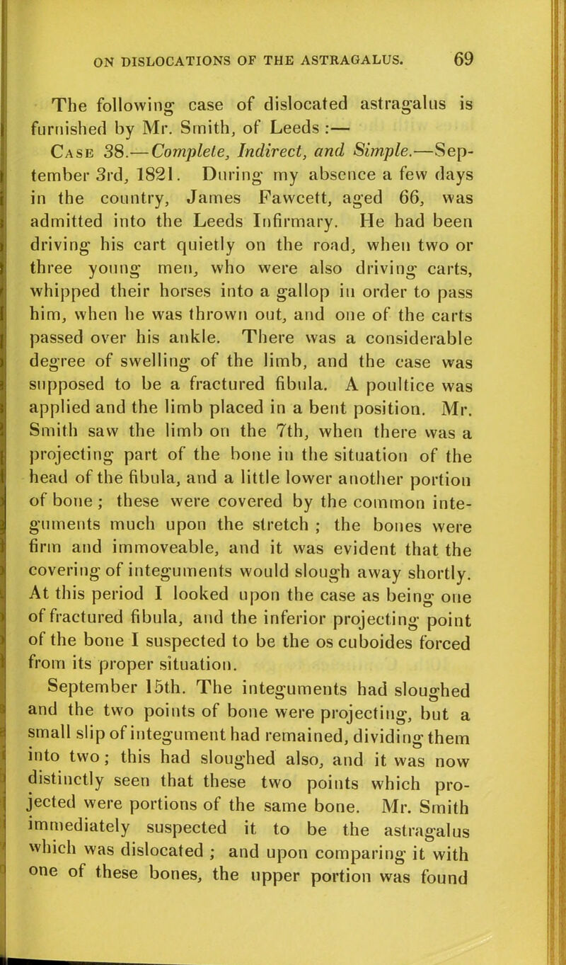 The following case of dislocated astragalus is furnished by Mr. Smith, of Leeds :— Case 38.— Complete, Indirect, and Simple.—Sep- tember 3rd, 1821. During my absence a few days in the country, James Fawcett, aged 66, was admitted into the Leeds Infirmary. He had been driving his cart quietly on the road, when two or three young men, who were also driving carts, whipped their horses into a gallop in order to pass him, when he was thrown out, and one of the carts passed over his ankle. There was a considerable degree of swelling of the limb, and the case was supposed to be a fractured fibula. A poultice was applied and the limb placed in a bent position. Mr. Smith saw the limb on the 7th, when there was a projecting part of the bone in the situation of the head of the fibula, and a little lower another portion of bone ; these were covered by the common inte- guments much upon the stretch ; the bones were firm and immoveable, and it was evident that the covering of integuments would slough away shortly. At this period I looked upon the case as being one of fractured fibula, and the inferior projecting point of the bone I suspected to be the oscuboides forced from its proper situation. September 15th. The integuments had sloughed and the two points of bone were projecting, but a small slip of integument had remained, dividing them into two; this had sloughed also, and it was now distinctly seen that these two points which pro- jected were portions of the same bone. Mr. Smith immediately suspected it to be the astragalus which was dislocated ; and upon comparing it with one of these bones, the upper portion was found