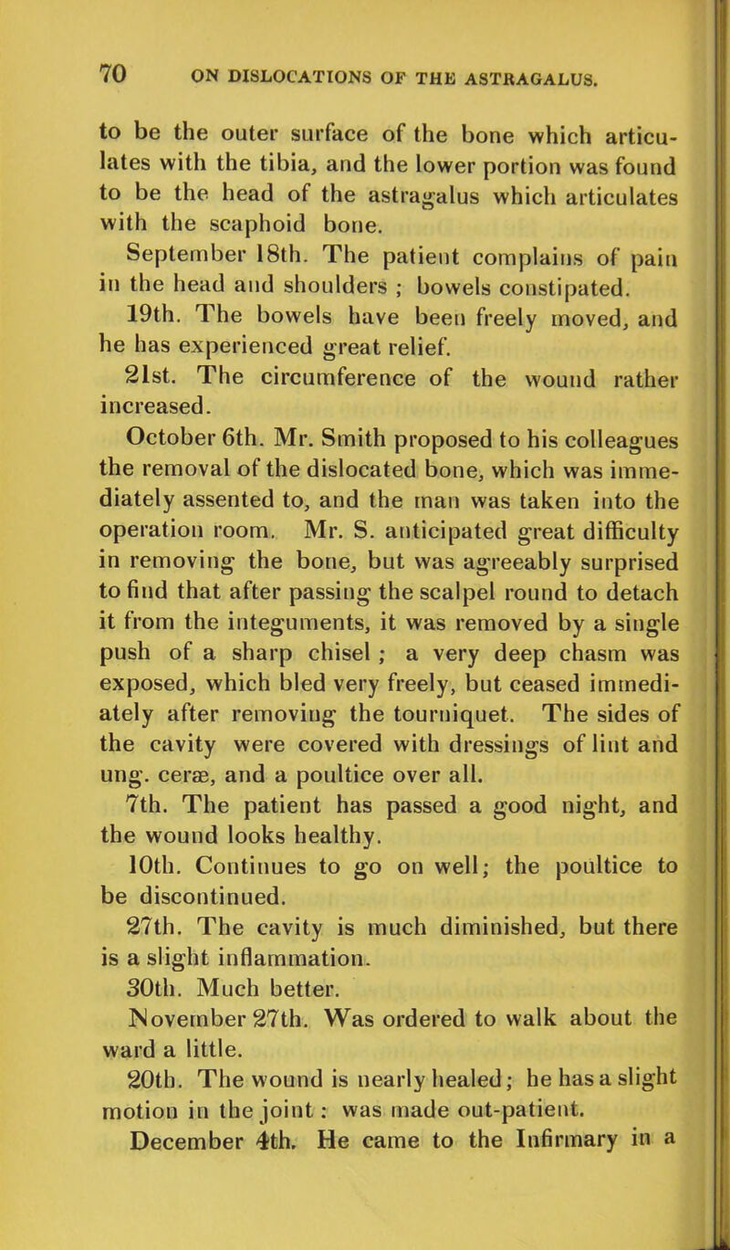to be the outer surface of the bone which articu- lates with the tibia, and the lower portion was found to be the head of the astragalus which articulates with the scaphoid bone. September 18th. The patient complains of pain in the head and shoulders ; bowels constipated. 19th. The bowels have been freely moved, and he has experienced great relief. 21st. The circumference of the wound rather increased. October 6th. Mr. Smith proposed to his colleagues the removal of the dislocated bone, which was imme- diately assented to, and the man was taken into the operation room. Mr. S. anticipated great difficulty in removing the bone, but was agreeably surprised to find that after passing the scalpel round to detach it from the integuments, it was removed by a single push of a sharp chisel ; a very deep chasm was exposed, which bled very freely, but ceased immedi- ately after removing the tourniquet. The sides of the cavity were covered with dressings of lint and ung. cerae, and a poultice over all. 7th. The patient has passed a good night, and the wound looks healthy. 10th. Continues to go on well; the poultice to be discontinued. 27th. The cavity is much diminished, but there is a slight inflammation. 30th. Much better. November 27th. Was ordered to walk about the ward a little. 20th. The w ound is nearly healed; he has a slight motion in the joint: was made out-patient. December 4th. He came to the Infirmary in a