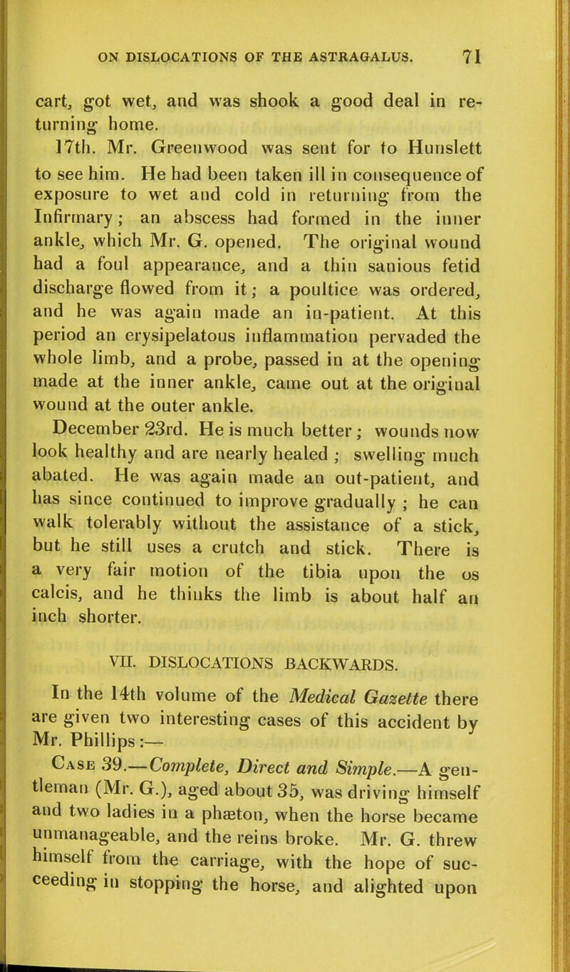 cart, got wet, and was shook a good deal in re- turning home. 17th. Mr. Greenwood was sent for to Hunslett to see him. He had been taken ill in consequence of exposure to wet and cold in returning from the Infirmary; an abscess had formed in the inner ankle, which Mr. G. opened. The original wound had a foul appearance, and a thin sanious fetid discharge flowed from it; a poultice was ordered, and he was again made an in-patient. At this period an erysipelatous inflammation pervaded the whole limb, and a probe, passed in at the opening made at the inner ankle, came out at the original wound at the outer ankle. December 23rd. He is much better ; wounds now look healthy and are nearly healed ; swelling much abated. He was again made an out-patient, and has since continued to improve gradually ; he can walk tolerably without the assistance of a stick, but he still uses a crutch and stick. There is a very fair motion of the tibia upon the os calcis, and he thinks the limb is about half an inch shorter. VII. DISLOCATIONS BACKWARDS. In the 14th volume of the Medical Gazette there are given two interesting cases of this accident by Mr. Phillips:— Case 39.—Complete, Direct and Simple.—A gen- tleman (Mr. G.), aged about 35, was driving himself and two ladies in a phaeton, when the horse became unmanageable, and the reins broke. Mr. G. threw himselt from the carriage, with the hope of suc- ceeding in stopping the horse, and alighted upon