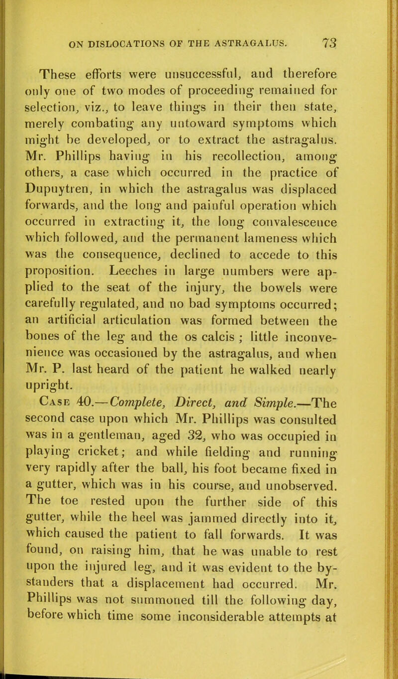 These efforts were unsuccessful, and therefore only one of two modes of proceeding remained for selection, viz., to leave things in their then state, merely combating any untoward symptoms which might be developed, or to extract the astragalus. Mr. Phillips having in his recollection, among others, a case which occurred in the practice of Dupuytren, in which the astragalus was displaced forwards, and the long and painful operation which occurred in extracting it, the long convalescence which followed, and the permanent lameness which was the consequence, declined to accede to this proposition. Leeches in large numbers were ap- plied to the seat of the injury, the bowels were carefully regulated, and no bad symptoms occurred; an artificial articulation was formed between the bones of the leg and the os calcis ; little inconve- nience was occasioned by the astragalus, and when Mr. P. last heard of the patient he walked nearly upright. Case 40.—Complete, Direct, and Simple.—The second case upon which Mr. Phillips was consulted was in a gentleman, aged 32, who was occupied in playing cricket; and while fielding and running very rapidly after the ball, his foot became fixed in a gutter, which was in his course, and unobserved. The toe rested upon the further side of this gutter, while the heel was jammed directly into it, which caused the patient to fall forwards. It was found, on raising him, that he was unable to rest upon the injured leg, and it was evident to the by- standers that a displacement had occurred. Mr. Phillips was not summoned till the following day, before which time some inconsiderable attempts at
