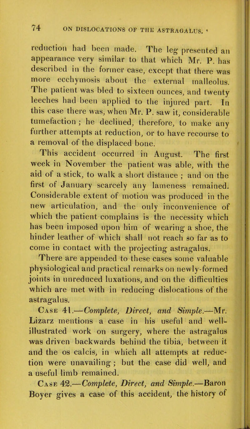 reduction had been made. The leg’ presented an appearance very similar to that which Mr. P. has described in the former case, except that there was more ecchymosis about the external malleolus. The patient was bled to sixteen ounces, and twenty leeches had been applied to the injured part. In this case there was, when Mr. P. saw it, considerable tumefaction ; he declined, therefore, to make any further attempts at reduction, or to have recourse to a removal of the displaced bone. This accident occurred in August. The first week in November the patient was able, with the aid of a stick, to walk a short distance ; and on the first of January scarcely any lameness remained. Considerable extent of motion was produced in the new articulation, and the only inconvenience of which the patient complains is the necessity which has been imposed upon him of wearing a shoe, the hinder leather of which shall not reach so far as to come in contact with the projecting astragalus. There are appended to these cases some valuable physiological and practical remarks on newly-formed joints in unreduced luxations, and on the difficulties which are met with in reducing dislocations of the astragalus. Case 41.—Complete, Direct, and Simple.—Mr. Lizarz mentions a case in his useful and well- illustrated work on surgery, where the astragalus was driven backwards behind the tibia, between it and the os calcis, in which all attempts at reduc- tion were unavailing ; but the case did well, and a useful limb remained. Case 42.—Complete, Direct, and Simple.—Baron Boyer gives a case of this accident, the history of