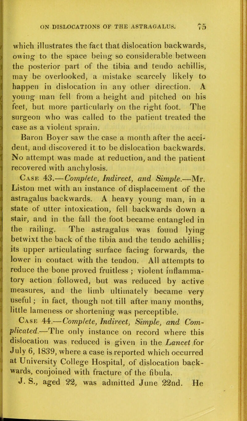 which illustrates the fact that dislocation backwards, owing to the space being so considerable between the posterior part of the tibia and tendo achillis, may be overlooked, a mistake scarcely likely to happen in dislocation in any other direction. A young man fell from a height and pitched on his feet, but more particularly on the right foot. The surgeon who was called to the patient treated the case as a violent sprain. Baron Boyer saw the case a month after the acci- dent, and discovered it to be dislocation backwards. No attempt was made at reduction, and the patient recovered with anchylosis. Case 43.—Complete, Indirect, and Simple.—Mr. Liston met with an instance of displacement of the astragalus backwards. A heavy young man, in a state of utter intoxication, fell backwards down a stair, and in the fall the foot became entangled in the railing. The astragalus was found lying betwixt the back of the tibia and the tendo achillis; its upper articulating surface facing forwards, the lower in contact with the tendon. All attempts to reduce the bone proved fruitless ; violent inflamma- tory action followed, but was reduced by active measures, and the limb ultimately became very useful; in fact, though not till after many months, little lameness or shortening was perceptible. Case 44.— Complete, Indirect, Simple, and Com- plicated.—The only instance on record where this dislocation was reduced is given in the Lancet for July 6, 1839, where a case is reported which occurred at University College Hospital, of dislocation back- wards, conjoined with fracture of the fibula. J. S., aged 22, was admitted June 22nd. He
