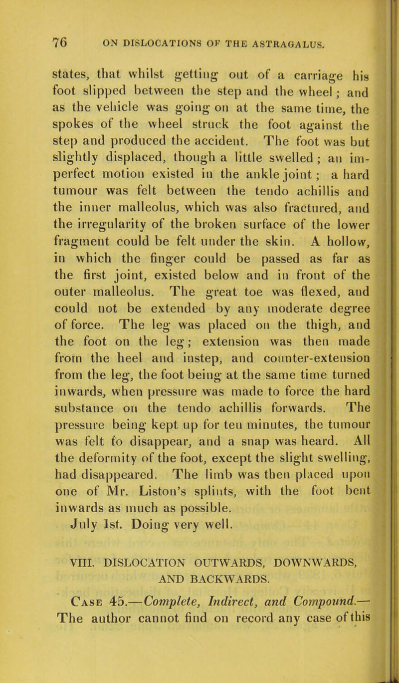 states, that whilst getting out of a carriage his foot slipped between the step and the wheel; and as the vehicle was going on at the same time, the spokes of the wheel struck the foot against the step and produced the accident. The foot was but slightly displaced, though a little swelled ; an im- perfect motion existed in the ankle joint; a hard tumour was felt between the tendo achillis and the inner malleolus, which was also fractured, and the irregularity of the broken surface of the lower fragment could be felt under the skin. A hollow, in which the finger could be passed as far as the first joint, existed below and in front of the outer malleolus. The great toe was flexed, and could not be extended by any moderate degree of force. The leg was placed on the thigh, and the foot on the leg; extension was then made from the heel and instep, and counter-extension from the leg, the foot being at the same time turned inwards, when pressure was made to force the hard substance on the tendo achillis forwards. The pressure being kept up for ten minutes, the tumour was felt to disappear, and a snap was heard. All the deformity of the foot, except the slight swelling, had disappeared. The limb was then placed upon one of Mr. Liston’s splints, with the foot bent inwards as much as possible. July 1st. Doing very well. VIII. DISLOCATION OUTWARDS, DOWNWARDS, AND BACKWARDS. Case 45.— Complete, Indirect, and Compound.— The author cannot find on record any case of this