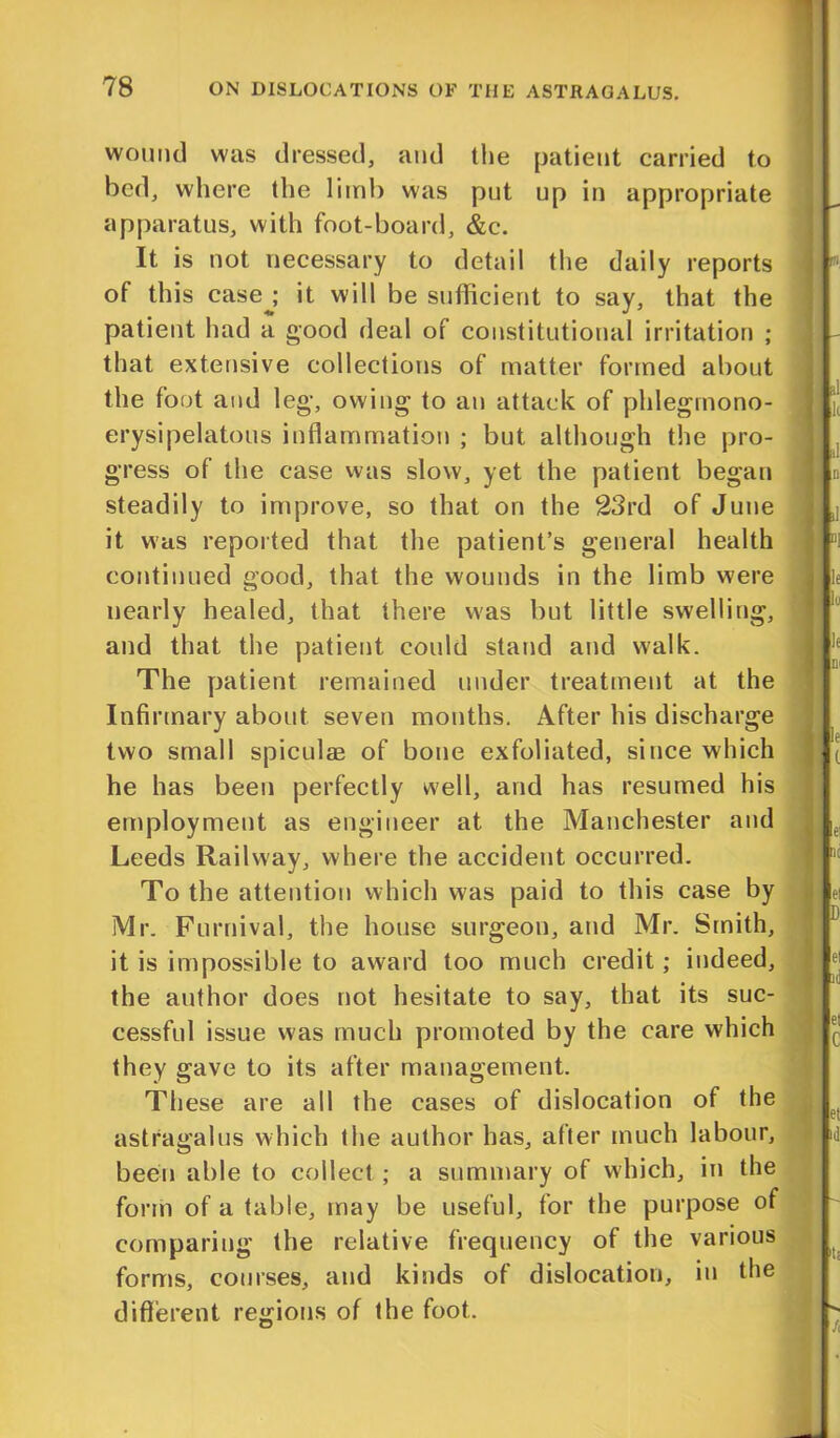 wound was dressed, and the patient carried to bed, where the limb was put up in appropriate apparatus, with foot-board, &c. It is not necessary to detail the daily reports of this case ; it will be sufficient to say, that the patient had a good deal of constitutional irritation ; that extensive collections of matter formed about the foot and leg, owing to an attack of phlegmono- erysipelatous inflammation ; but although the pro- gress of the case was slow, yet the patient began steadily to improve, so that on the 23rd of June it was reported that the patient’s general health continued good, that the wounds in the limb were nearly healed, that there was but little swelling, and that the patient could stand and walk. The patient remained under treatment at the Infirmary about seven months. After his discharge two small spiculse of bone exfoliated, since which he has been perfectly well, and has resumed his employment as engineer at the Manchester and Leeds Railway, where the accident occurred. To the attention which was paid to this case by Mr. Furnival, the house surgeon, and Mr. Smith, it is impossible to award too much credit; indeed, the author does not hesitate to say, that its suc- cessful issue was much promoted by the care which they gave to its after management. These are all the cases of dislocation of the astragalus which the author has, after much labour, been able to collect; a summary of which, in the form of a table, may be useful, for the purpose of comparing the relative frequency of the various forms, courses, and kinds of dislocation, in the different regions of the foot.