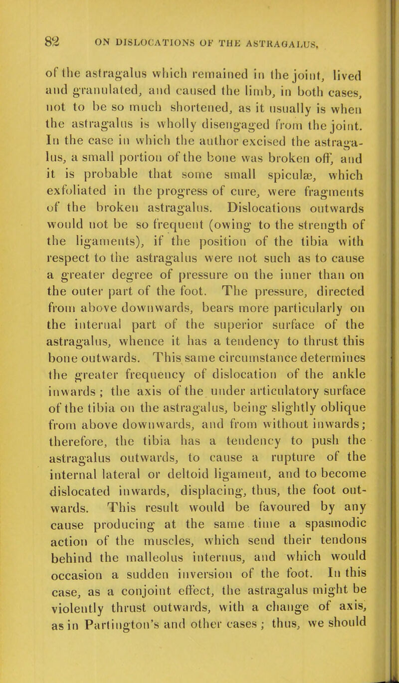 of the astragalus which remained in the joint, lived and granulated, and caused the limb, in both cases, not to be so much shortened, as it usually is when the astragalus is wholly disengaged from the joint. In the case in which the author excised the astra&a- lus, a small portion of the bone was broken off, and it is probable that some small spiculae, which exfoliated in the progress of cure, were fragments of the broken astragalus. Dislocations outwards would not be so frequent (owing to the strength of the ligaments), if the position of the tibia with respect to the astragalus were not such as to cause a greater degree of pressure on the inner than on the outer part of the foot. The pressure, directed from above downwards, bears more particularly on the internal part of the superior surface of the astragalus, whence it has a tendency to thrust this bone outwards. This same circumstance determines the greater frequency of dislocation of the ankle inwards; the axis of the under articulatory surface of the tibia on the astragalus, being slightly oblique from above downwards, and from without inwards; therefore, the tibia has a tendency to push the astragalus outwards, to cause a rupture of the internal lateral or deltoid ligament, and to become dislocated inwards, displacing, thus, the foot out- wards. This result would be favoured by any cause producing at the same time a spasmodic action of the muscles, which send their tendons behind the malleolus in tern us, and which would occasion a sudden inversion of the foot. In this case, as a conjoint effect, the astragalus might be violently thrust outwards, with a change of axis, as in Partington's and other cases ; thus, we should