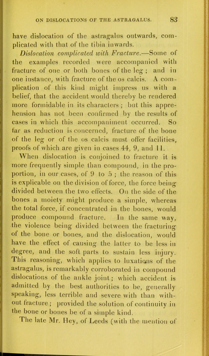 have dislocation of the astragalus outwards, com- plicated with that of the tibia inwards. Dislocation complicated with Fracture.—Some of the examples recorded were accompanied with fracture of one or both bones of the leg ; and in one instance, with fracture of the os calcis. A com- plication of this kind might impress us with a belief, that the accident would thereby be rendered more formidable in its characters ; but this appre- hension has not been confirmed by the results of cases in which this accompaniment occurred. So far as reduction is concerned, fracture of the bone of the leg or of the os calcis must offer facilities, proofs of which are given in cases 44, 9, and 11. When dislocation is conjoined to fracture it is more frequently simple than compound, in the pro- portion, in our cases, of 9 to 5 ; the reason of this is explicable on the division of force, the force being divided between the two effects. On the side of the bones a moiety might produce a simple, whereas the total force, if concentrated in the bones, would produce compound fracture. In the same way, the violence being divided between the fracturing of the bone or bones, and the dislocation, would have the effect of causing the latter to be less in degree, and the soft parts to sustain less injury. This reasoning, which applies to luxations of the astragalus, is remarkably corroborated in compound dislocations of the ankle joint; which accident is admitted by the best authorities to be, generally speaking, less terrible and severe with than with- out fracture; provided the solution of continuity in the bone or bones be of a simple kind. The late Mr. Iley, of Leeds (with the mention of