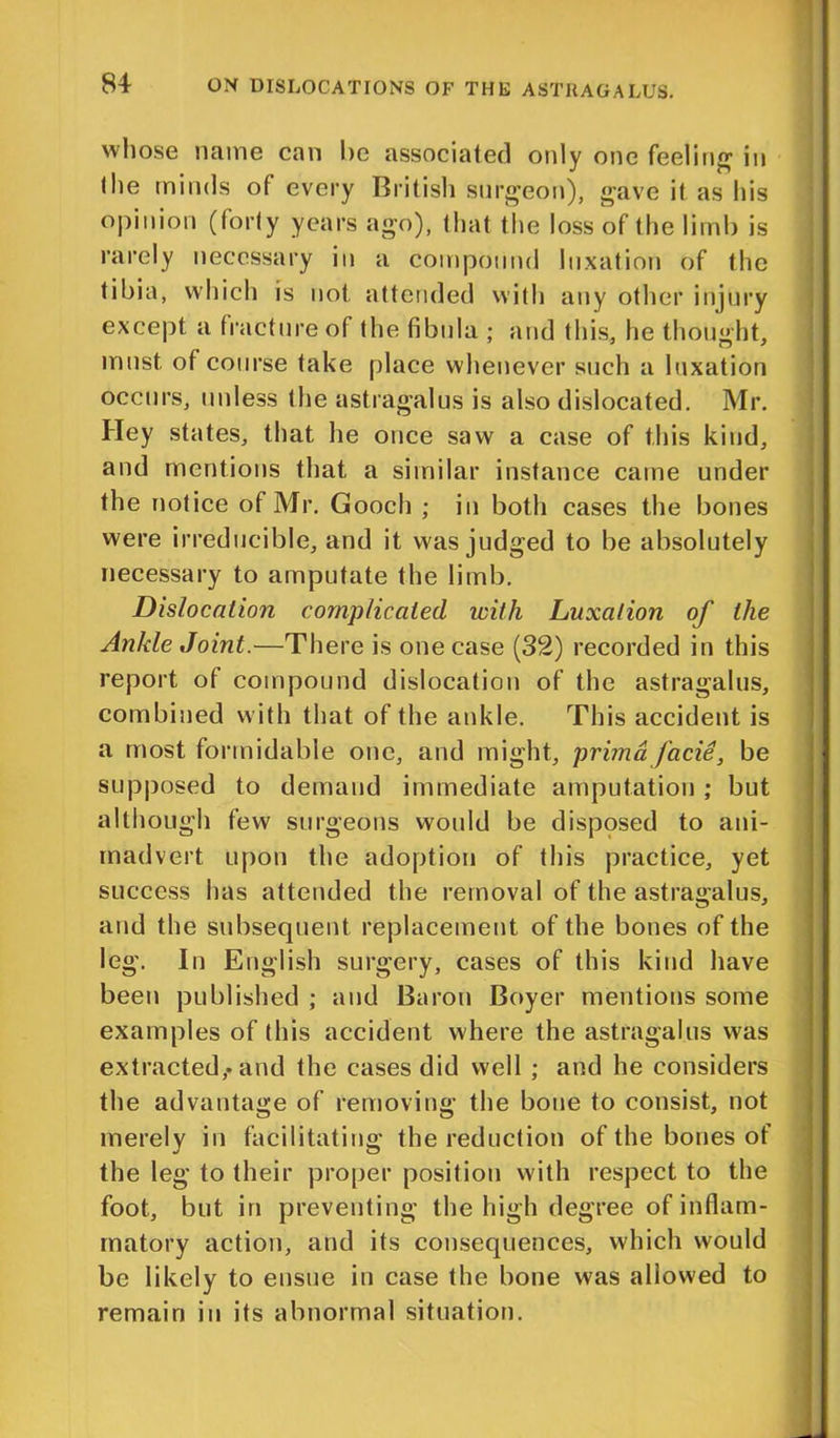 whose name can he associated only one feeling in the minds of every British surgeon), gave it as his opinion (forty years ago), that the loss of the limb is rarely necessary in a compound luxation of the tibia, which is not attended with any other injury except a fracture of the fibula ; and this, he thought, must of course take place whenever such a luxation occurs, unless the astragalus is also dislocated. Mr. Hey states, that he once saw a case of this kind, and mentions that a similar instance came under the notice of Mr. Gooch ; in both cases the bones were irreducible, and it was judged to be absolutely necessary to amputate the limb. Dislocation complicated with Luxation of the Ankle Joint.—There is one case (32) recorded in this report of compound dislocation of the astragalus, combined w ith that of the ankle. This accident is a most formidable one, and might, prima facie, be supposed to demand immediate amputation ; but although few surgeons would be disposed to ani- madvert upon the adoption of this practice, yet success has attended the removal of the astragalus, and the subsequent replacement of the bones of the leg. In English surgery, cases of this kind have been published ; and Baron Boyer mentions some examples of (his accident where the astragalus was extracted,, and the cases did well ; and he considers the advantage of removing the bone to consist, not merely in facilitating the reduction of the bones of the leg to their proper position with respect to the foot, but in preventing the high degree of inflam- matory action, and its consequences, which would be likely to ensue in case the bone was allowed to remain in its abnormal situation.