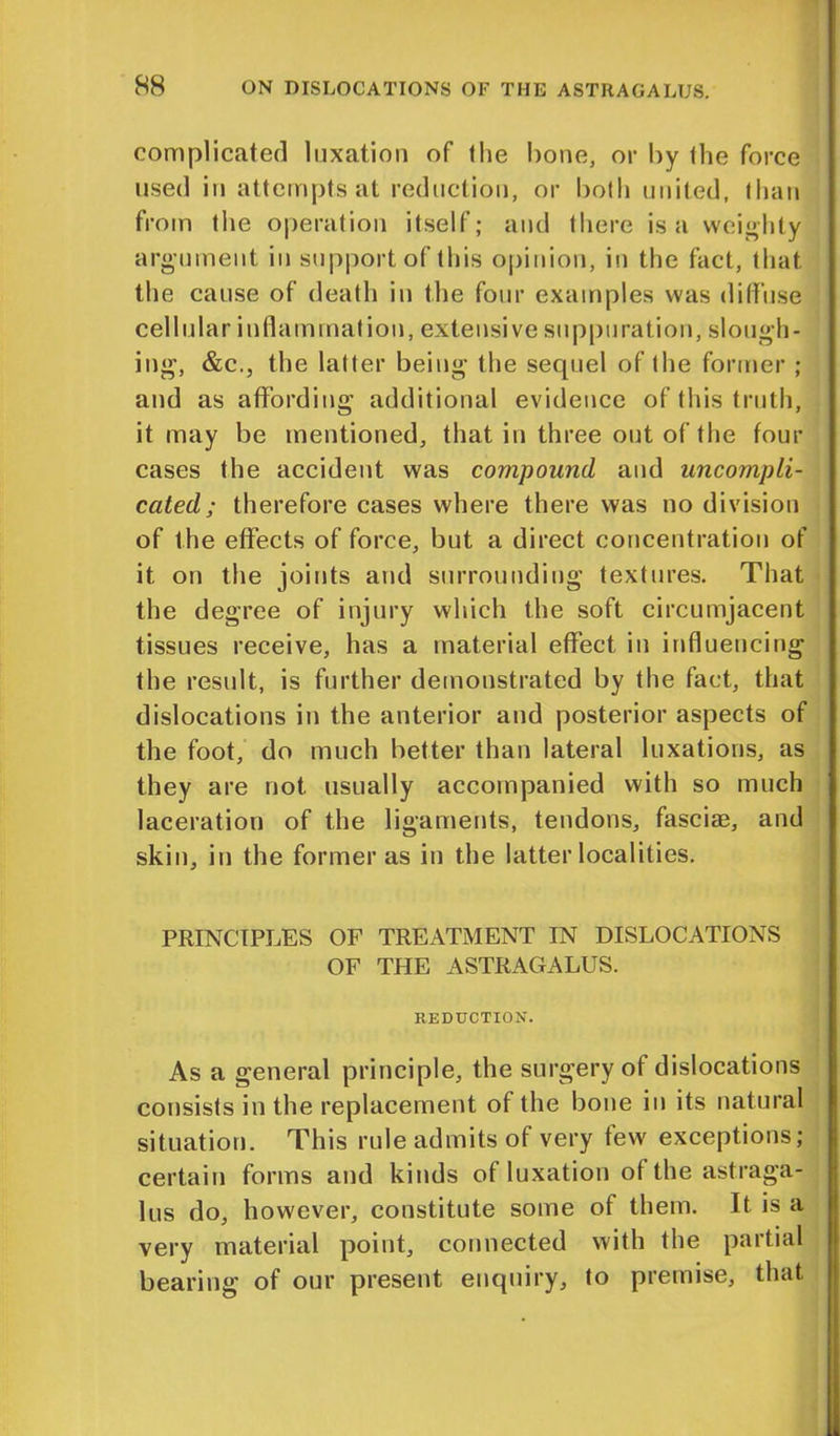 complicated luxation of the bone, or by the force used in attempts at reduction, or both united, than from the operation itself; and there is a weighty argument in support of this opinion, in the fact, that the cause of death in the four examples was diffuse cellular inflammation, extensive suppuration, slough- ing, &c., the latter being the sequel of the former ; and as affording additional evidence of this truth, it may be mentioned, that in three out of the tour cases the accident was compound and uncompli- cated; therefore cases where there was no division of the effects of force, but a direct concentration of it on the joints and surrounding textures. That the degree of injury which the soft circumjacent tissues receive, has a material effect in influencing the result, is further demonstrated by the fact, that dislocations in the anterior and posterior aspects of the foot, do much better than lateral luxations, as they are not. usually accompanied with so much laceration of the ligaments, tendons, fasciae, and skin, in the former as in the latter localities. PRINCIPLES OF TREATMENT IN DISLOCATIONS OF THE ASTRAGALUS. REDUCTION. As a general principle, the surgery of dislocations consists in the replacement of the bone in its natural situation. This rule admits of very few exceptions; certain forms and kinds of luxation of the astraga- lus do, however, constitute some of them. It is a very material point, connected with the partial bearing of our present enquiry, to premise, that