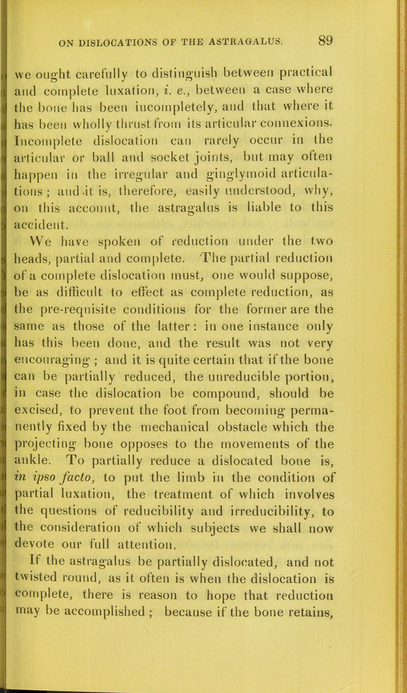 we ought carefully to distinguish between practical and complete luxation, i. e., between a case where the bone has been incompletely, and that where it has been wholly thrust from its articular connexions. Incomplete dislocation can rarely occur in the articular or ball and socket joints, but may often happen in the irregular and ginglymoid articula- tions ; and-it is, therefore, easily understood, why, on this account, the astragalus is liable to this accident. We have spoken of reduction under the two heads, partial and complete. The partial reduction of a complete dislocation must, one would suppose, be as difficult to effect, as complete reduction, as the pre-requisite conditions for the former are the same as those of the latter: in one instance only has this been done, and the result was not very encouraging ; and it is quite certain that if the bone can be partially reduced, the uureducible portion, in case the dislocation be compound, should be excised, to prevent the foot from becoming perma- nently fixed by the mechanical obstacle which the projecting bone opposes to the movements of the ankle. To partially reduce a dislocated bone is, in ipso facto, to put the limb in the condition of partial luxation, the treatment of which involves the questions of reducibility and irreducibility, to the consideration of which subjects we shall now devote our full attention. If the astragalus be partially dislocated, and not twisted round, as it often is when the dislocation is complete, there is reason to hope that reduction may be accomplished ; because if the bone retains.