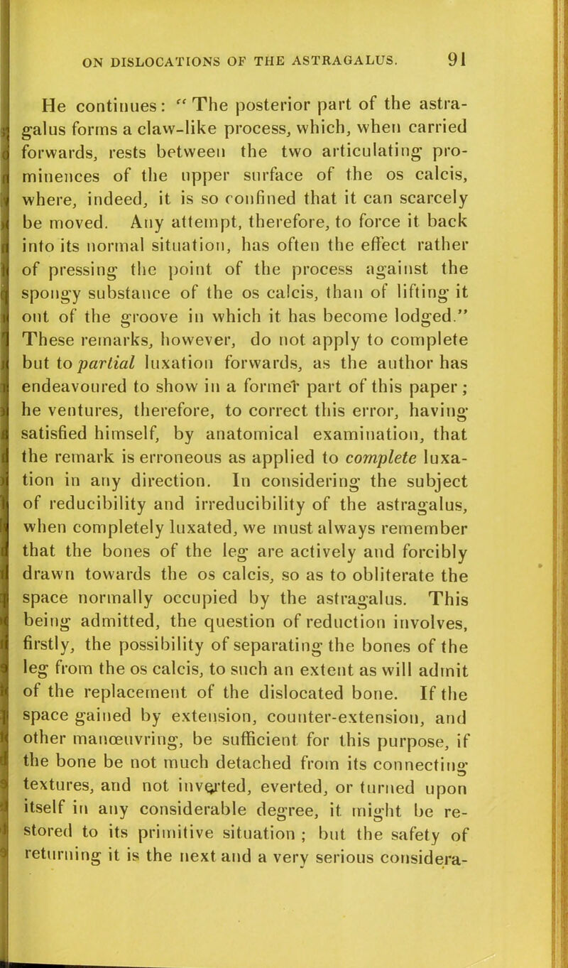 He continues: “The posterior part of the astra- galus forms a claw-like process, which, when carried forwards, rests between the two articulating pro- minences of the upper surface of the os calcis, where, indeed, it is so confined that it can scarcely be moved. Any attempt, therefore, to force it back into its normal situation, has often the effect rather of pressing the point of the process against the spongy substance of the os calcis, than of lifting it out of the groove in which it has become lodged.” These remarks, however, do not apply to complete but to partial luxation forwards, as the author has endeavoured to show in a former part of this paper; he ventures, therefore, to correct this error, having- satisfied himself, by anatomical examination, that the remark is erroneous as applied to complete luxa- tion in any direction. In considering the subject of reducibility and irreducibility of the astragalus, when completely luxated, we must always remember that the bones of the leg are actively and forcibly drawn towards the os calcis, so as to obliterate the space normally occupied by the astragalus. This being admitted, the question of reduction involves, firstly, the possibility of separating the bones of the leg from the os calcis, to such an extent as will admit of the replacement of the dislocated bone. If the space gained by extension, counter-extension, and other manoeuvring, be sufficient for this purpose, if the bone be not much detached from its connectino- textures, and not inverted, everted, or turned upon itself in any considerable degree, it might be re- stored to its primitive situation ; but the safety of returning it is the next and a verv serious considera-