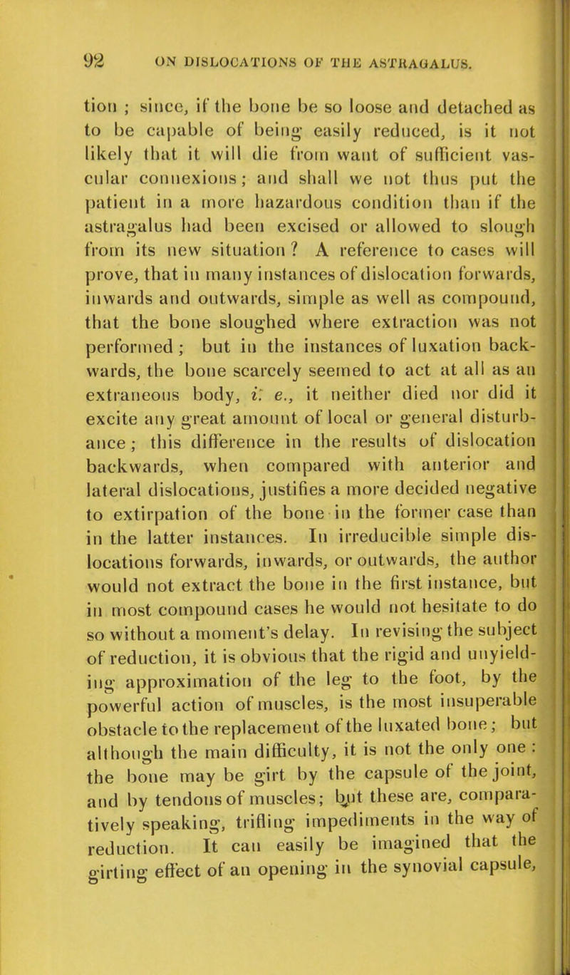 tion ; since, if the bone be so loose and detached as to be capable of being* easily reduced, is it not likely that it will die from want of sufficient vas- cular connexions; and shall we not thus put the patient in a more hazardous condition than if the astragalus had been excised or allowed to slough from its new situation? A reference to cases will prove, that in many instances of dislocat ion forwards, inwards and outwards, simple as well as compound, that the bone sloughed where extraction was not performed; but in the instances of luxation back- wards, the bone scarcely seemed to act at all as an extraneous body, i. e., it neither died nor did it excite any great amount of local or general disturb- ance ; this difference in the results of dislocation backwards, when compared with anterior and lateral dislocations, justifies a more decided negative to extirpation of the bone in the former case than in the latter instances. In irreducible simple dis- locations forwards, inwards, or outwards, the author would not extract the bone in the first instance, but in most compound cases he would not hesitate to do so without a moment’s delay. In revising the subject of reduction, it is obvious that the rigid and unyield- ing approximation of the leg to the foot, by the powerful action of muscles, is the most insuperable obstacle to the replacement of the luxated bone; but although the main difficulty, it is not the only one . the bone may be girt by the capsule of the joint, and by tendons of muscles; bpt these are, compara- tively speaking, trifling impediments in the way of reduction. It can easily be imagined that the girting effect of an opening in the synovial capsule.