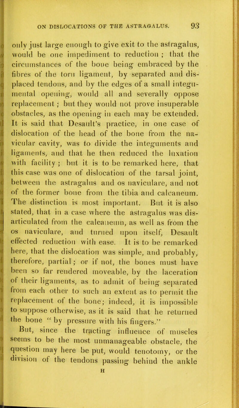 only just large enough to give exit to the astragalus, would be one impediment to reduction ; that the circumstances of the bone being embraced by the fibres of the torn ligament, by separated and dis- placed tendons, and by the edges of a small integu- mental opening, would all and severally oppose replacement; but they would not prove insuperable obstacles, as the opening in each may be extended. It is said that Desaidt’s practice, in one case of dislocation of the head of the bone from the na- vicular cavity, was to divide the integuments and ligaments, and that he then reduced the luxation with facility ; but it is to be remarked here, that this case was one of dislocation of the tarsal joint, between the astragalus and os naviculare, and not of the former bone from the tibia and calcaueum. The distinction is most important. But it is also stated, that in a case where the astragalus was dis- articulated from the calcaueum, as well as from the os naviculare, and turned upon itself, Desault effected reduction with ease. It is to be remarked here, that the dislocation was simple, and probably, therefore, partial; or if not, the bones must have been so far rendered moveable, by the laceration of their ligaments, as to admit of being separated from each other to such an extent as to permit the replacement of the bone; indeed, it is impossible to suppose otherwise, as it is said that he returned the bone tf by pressure with his fingers.” But, since the tracting influence of muscles seems to be the most unmanageable obstacle, the question may here be put, would tenotomy, or the division of the tendons passing behind the ankle h