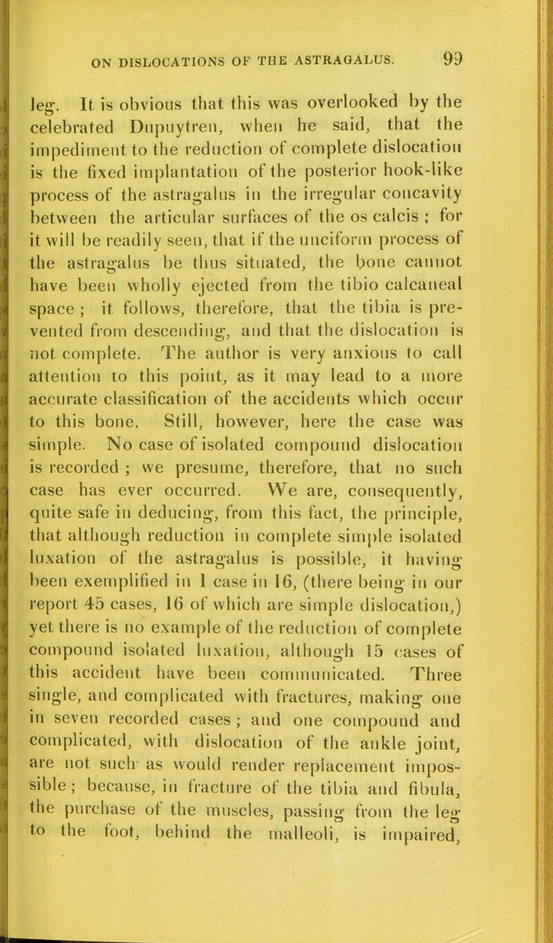 leg. It is obvious that this was overlooked by the celebrated Dupuytren, when he said, that the impediment to the reduction of complete dislocation is the fixed implantation of the posterior hook-like process of the astragalus in the irregular concavity between the articular surfaces of the os calcis ; for it will be readily seen, that if the unciform process of the astragalus be thus situated, the bone cannot have been wholly ejected from the tibio calcaneal space ; it follows, therefore, that the tibia is pre- vented from descending, and that the dislocation is not complete. The author is very anxious to call attention to this point, as it may lead to a more accurate classification of the accidents which occur to this bone. Still, however, here the case was simple. No case of isolated compound dislocation is recorded ; we presume, therefore, that no such case has ever occurred. We are, consequently, quite safe in deducing, from this fact, the principle, that although reduction in complete simple isolated luxation of the astragalus is possible, it having been exemplified in 1 case in 16, (there being in our report 45 cases, 16 of which are simple dislocation,) yet there is no example of the reduction of complete compound isolated luxation, although 15 cases of this accident have been communicated. Three single, and complicated with fractures, making one in seven recorded cases; and one compound and complicated, with dislocation of the ankle joint, are not such as would render replacement impos- sible; because, in fracture of the tibia and fibula, the purchase ot the muscles, passing from the leg to the foot, behind the malleoli, is impaired.