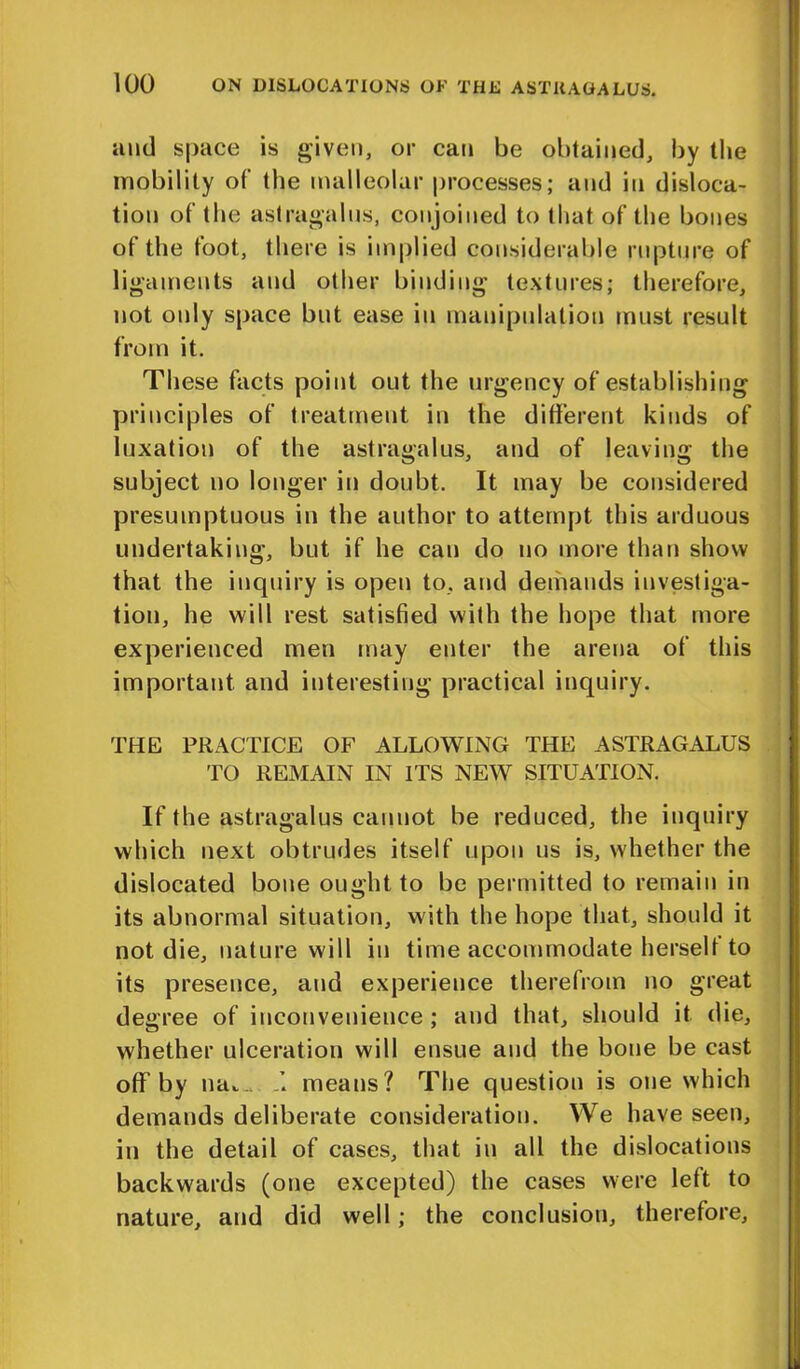 and space is given, or can be obtained, by the mobility of the malleolar processes; and in disloca- tion of the astragalus, conjoined to that of the bones of the foot, there is implied considerable rupture of ligaments and other binding textures; therefore, not only space but ease in manipulation must result from it. These facts point out the urgency of establishing principles of treatment in the different kinds of luxation of the astragalus, and of leaving the subject no longer in doubt. It may be considered presumptuous in the author to attempt this arduous undertaking, but if he can do no more than show that the inquiry is open to, and demands investiga- tion, he will rest satisfied with the hope that more experienced men may enter the arena of this important and interesting practical inquiry. THE PRACTICE OF ALLOWING THE ASTRAGALUS TO REMAIN IN ITS NEW SITUATION. If the astragalus cannot be reduced, the inquiry which next obtrudes itself upon us is, whether the dislocated bone ought to be permitted to remain in its abnormal situation, with the hope that, should it not die, nature will in time accommodate herself to its presence, and experience therefrom no great degree of inconvenience ; and that, should it die, whether ulceration will ensue and the bone be cast off by nat. means? The question is one which demands deliberate consideration. We have seen, in the detail of cases, that in all the dislocations backwards (one excepted) the cases were left to nature, and did well; the conclusion, therefore,