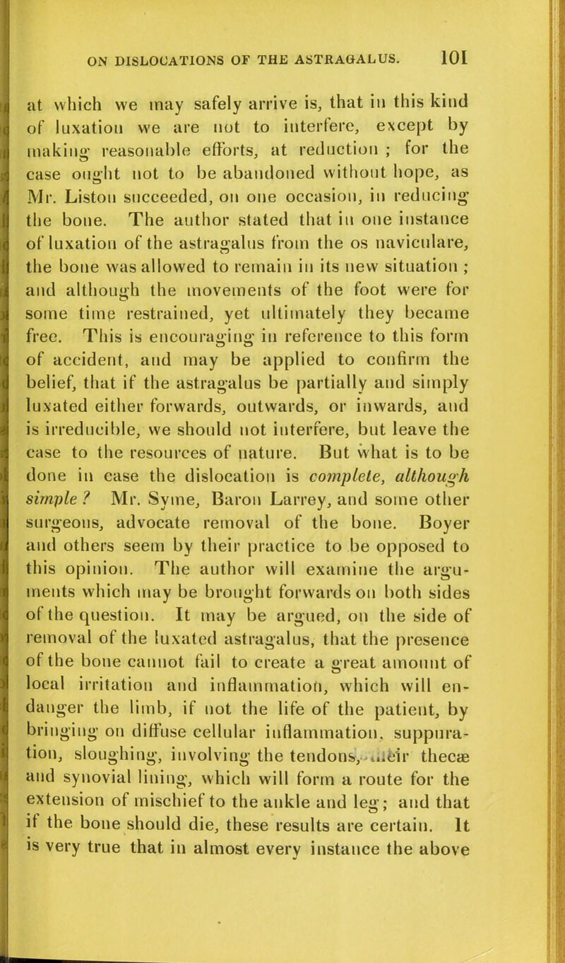 at which we may safely arrive is, that in this kind of luxation we are not to interfere, except by making’ reasonable efforts, at reduction ; for the case ought not to be abandoned without hope, as Mr. Liston succeeded, on one occasion, in reducing the bone. The author stated that in one instance of luxation of the astragalus from the os naviculare, the bone was allowed to remain in its new situation ; and although the movements of the foot were for some time restrained, yet ultimately they became free. This is encouraging in reference to this form of accident, and may be applied to confirm the belief, that if the astragalus be partially and simply luxated either forwards, outwards, or inwards, and is irreducible, we should not interfere, but leave the case to the resources of nature. But what is to be done in case the dislocation is complete, although simple ? Mr. Syme, Baron Larrey, and some other surgeons, advocate removal of the bone. Boyer and others seem by their practice to be opposed to this opinion. The author will examine the argu- ments which may be brought forwards on both sides of the question. It may be argued, on the side of removal of the luxated astragalus, that the presence of the bone cannot fail to create a great amount of local irritation and inflammation, which will en- danger the limb, if not the life of the patient, by bringing on diffuse cellular inflammation, suppura- tion, sloughing, involving the tendons, ._».eir thecas and synovial lining, which will form a route for the extension of mischief to the ankle and leg; and that it the bone should die, these results are certain. It is very true that in almost every instance the above