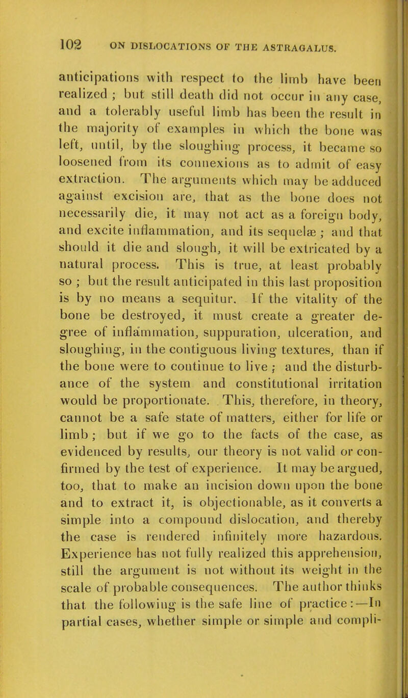 anticipations with respect to the limb have been realized ; but still death did not occur in any case, and a tolerably useful limb has been the result in the majority of examples in which the bone was left, until, by the sloughing process, it became so loosened from its connexions as to admit of easy extraction. The arguments which may be adduced against excision are, that as the bone does not necessarily die, it may not act as a foreign body, and excite inflammation, and its sequelae ; and that should it die and slough, it will be extricated by a natural process. This is true, at least probably so ; but the result anticipated in this last proposition is by no means a sequitur. If the vitality of the bone be destroyed, it must create a greater de- gree of inflammation, suppuration, ulceration, and sloughing, in the contiguous living textures, than if the bone were to continue to live ; and the disturb- ance of the system and constitutional irritation would be proportionate. This, therefore, in theory, cannot be a safe state of matters, either for life or limb ; but if we go to the facts of the case, as evidenced by results, our theory is not valid or con- firmed by the test of experience. It may be argued, too, that to make an incision down upon the bone and to extract it, is objectionable, as it converts a simple into a compound dislocation, and thereby the case is rendered infinitely more hazardous. Experience has not fully realized this apprehension, still the argument is not without its weight in the scale of probable consequences. The author thinks that the following is the safe line of practice:—In partial cases, whether simple or simple and compli-
