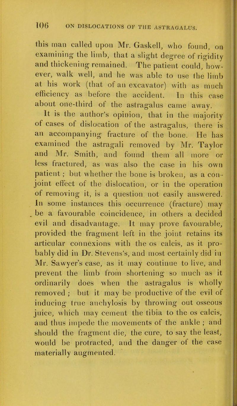 this man called upon Mr. Gaskell, who found, on examining the limb, that a slight degree of rigidity and thickening remained. The patient could, how- ever, walk well, and he was able to use the limb at his work (that of an excavator) witli as much efficiency as before the accident. In this case about one-third of the astragalus came away. It is the author’s opinion, that in the majority of cases of dislocation of the astragalus, there is an accompanying fracture of the bone. He has examined the astragali removed by Mr. Taylor and Mr. Smith, and found them all more or less fractured, as was also the case in his own patient; but whether the bone is broken, as a con - joint effect of the dislocation, or in the operation of removing it, is a question not easily answered. In some instances this occurrence (fracture) may . be a favourable coincidence, in others a decided evil and disadvantage. It may prove favourable, provided the fragment left in the joint retains its articular connexions with the os calcis, as it pro- bably did in Dr. Stevens’s, and most certainly did in Mr. Sawyer’s case, as it may continue to live, and prevent the limb from shortening so much as it ordinarily does when the astragalus is wholly removed ; but it may be productive of the evil of inducing true anchylosis by throwing out osseous juice, which may cement the tibia to the os calcis, and thus impede the movements of the ankle ; and should the fragment die, the cure, to say the least, would be protracted, and the danger of the case materially augmented.