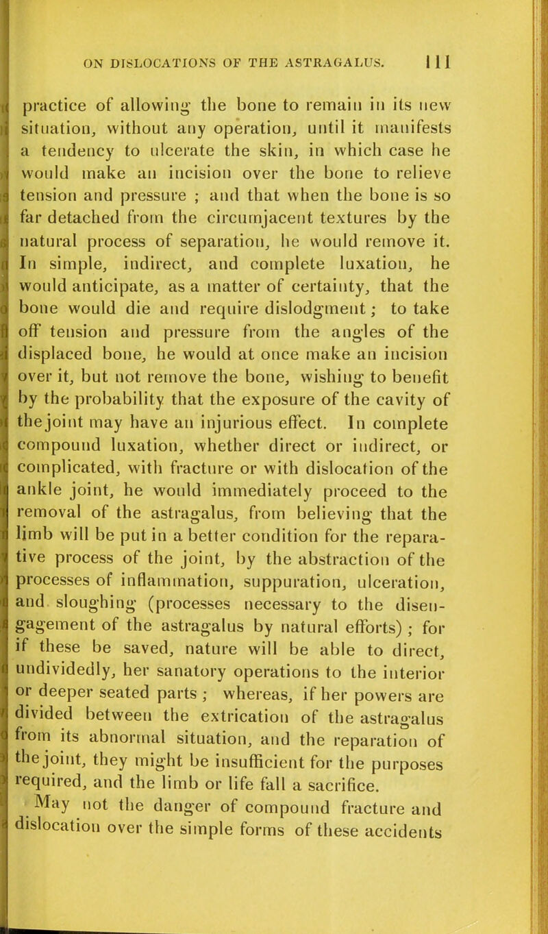 practice of allowing’ the bone to remain in its new situation, without any operation, until it manifests a tendency to ulcerate the skin, in which case he would make an incision over the bone to relieve tension and pressure ; and that when the bone is so far detached from the circumjacent textures by the natural process of separation, he would remove it. In simple, indirect, and complete luxation, he would anticipate, as a matter of certainty, that the bone would die and require dislodgment; to take off tension and pressure from the angles of the displaced bone, he would at once make an incision over it, but not remove the bone, wishing to benefit by the probability that the exposure of the cavity of the joint may have an injurious effect. In complete compound luxation, whether direct or indirect, or complicated, with fracture or with dislocation of the ankle joint, he would immediately proceed to the removal of the astragalus, from believing that the limb will be put in a better condition for the repara- tive process of the joint, by the abstraction of the processes of inflammation, suppuration, ulceration, and sloughing (processes necessary to the disen- gagement of the astragalus by natural efforts) ; for if these be saved, nature will be able to direct, undividedly, her sanatory operations to the interior or deeper seated parts ; whereas, if her powers are divided between the extrication of the astragalus from its abnormal situation, and the reparation of the joint, they might be insufficient for the purposes lequired, and the limb or life fall a sacrifice. May not the danger of compound fracture and dislocation over the simple forms of these accidents