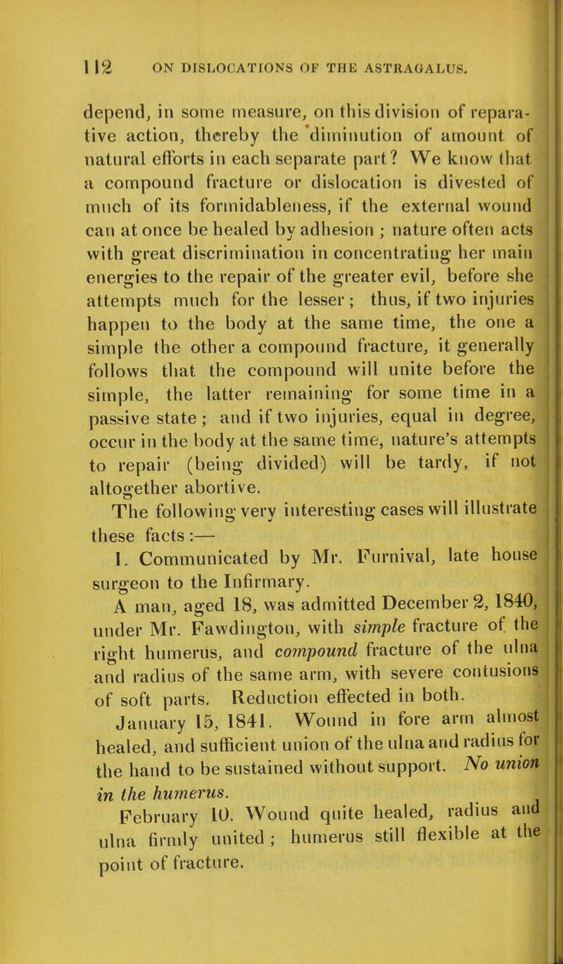 depend, in some measure, on this division of repara- tive action, thereby the diminution of amount of natural efforts in each separate part? We know that a compound fracture or dislocation is divested of much of its formidableness, if the external wound can at once be healed by adhesion ; nature often acts with great discrimination in concentrating her main energies to the repair of the greater evil, before she attempts much for the lesser ; thus, if two injuries happen to the body at the same time, the one a simple the other a compound fracture, it generally follows that the compound will unite before the simple, the latter remaining for some time in a passive state ; and if two injuries, equal in degree, occur in the body at the same time, nature’s attempts to repair (being divided) will be tardy, if not altogether abortive. The following very interesting cases will illustrate these facts:— 1. Communicated by Mr. Furnival, late house surgeon to the Infirmary. A man, aged 18, was admitted December 2, 1840, under Mr. Fawdington, with simple fracture of the right humerus, and compound fracture of the ulna and radius of the same arm, with severe contusions of soft parts. Reduction effected in both. January 15, 1841. Wound in fore arm almost healed, and sufficient union of the ulna and radius for the hand to be sustained without support. No union in the humerus. February 10. Wound quite healed, radius and ulna firmly united ; humerus still flexible at the point of fracture. *