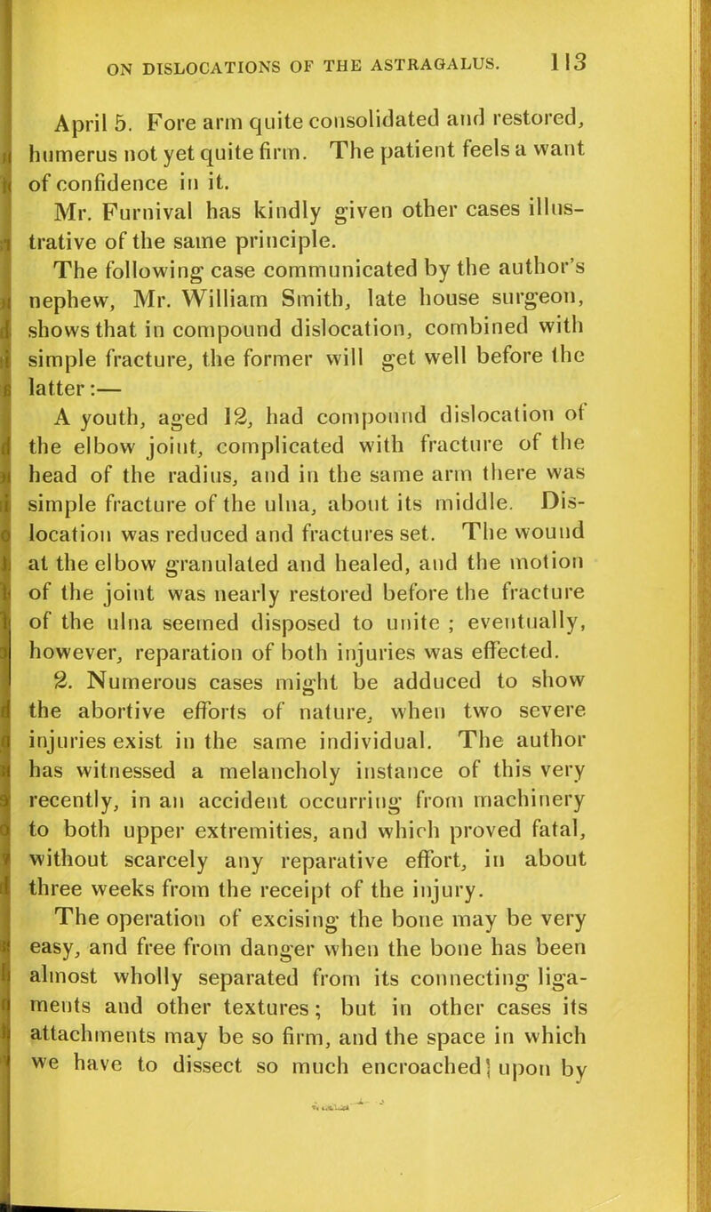 April 5. Fore arm quite consolidated and restored, humerus not yet quite firm. The patient feels a want of confidence in it. Mr. Furnival has kindly given other cases illus- trative of the same principle. The following case communicated by the author’s nephew, Mr. William Smith, late house surgeon, shows that in compound dislocation, combined with simple fracture, the former will get well before the latter:— A youth, aged 12, had compound dislocation ot the elbow joint, complicated with fracture of the head of the radius, and in the same arm there was simple fracture of the ulna, about its middle. Dis- location was reduced and fractures set. The wound at the elbow granulated and healed, and the motion of the joint was nearly restored before the fracture of the ulna seemed disposed to unite ; eventually, however, reparation of both injuries was effected. 2. Numerous cases might be adduced to show the abortive efforts of nature, when two severe injuries exist in the same individual. The author has witnessed a melancholy instance of this very recently, in an accident occurring from machinery to both upper extremities, and which proved fatal, without scarcely any reparative effort, in about three weeks from the receipt of the injury. The operation of excising the bone may be very easy, and free from danger when the bone has been almost wholly separated from its connecting liga- ments and other textures; but in other cases its attachments may be so firm, and the space in which we have to dissect so much encroached ] upon by T<(4<bIU*