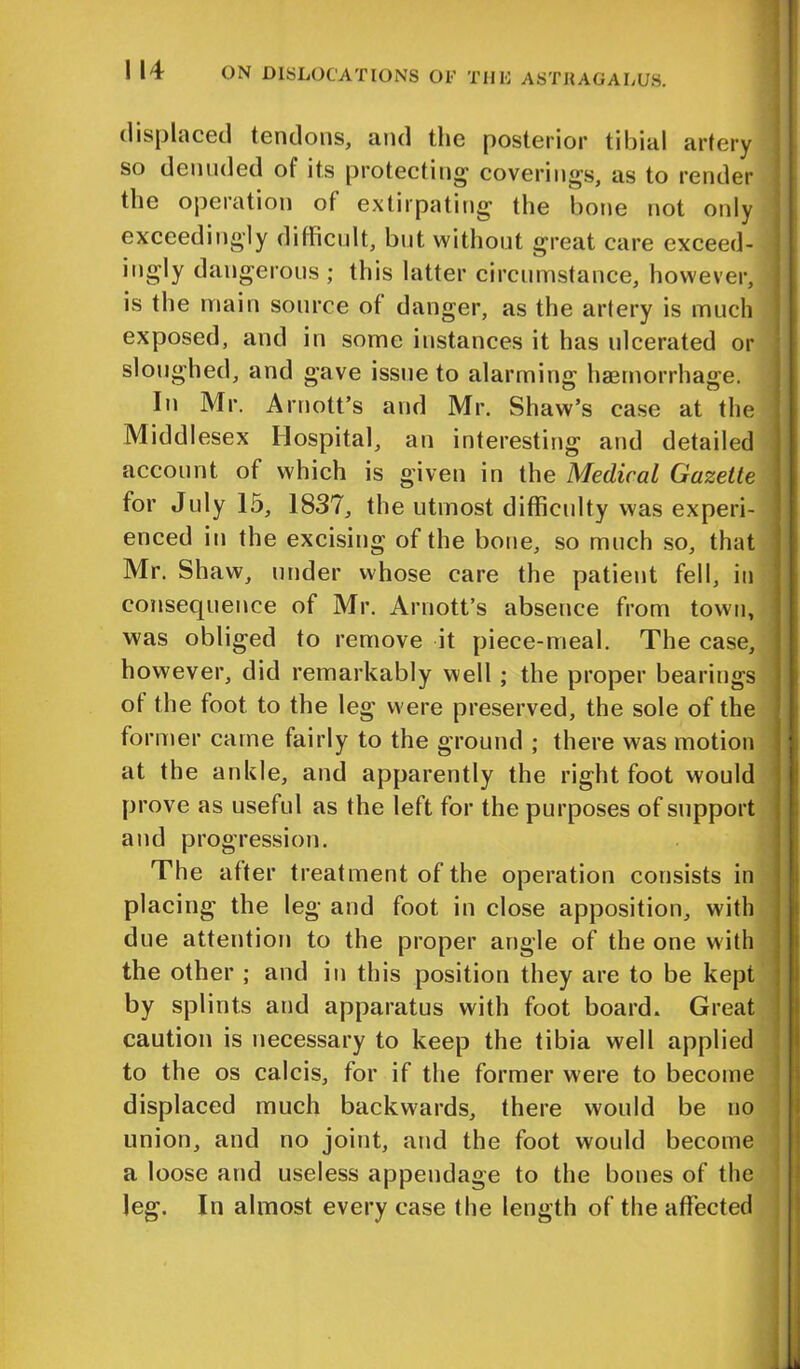 displaced tendons, and the posterior tibial artery so denuded of its protecting- coverings, as to render the operation of extirpating the bone not only exceedingly difficult, but without great care exceed- ingly dangerous; this latter circumstance, however, is the main source ot danger, as the artery is much exposed, and in some instances it has ulcerated or sloughed, and gave issue to alarming haemorrhage. In Mr. Arnott’s and Mr. Shaw’s case at the Middlesex Hospital, an interesting and detailed account of which is given in the Medical Gazette for July 15, 1837, the utmost difficulty was experi- enced in the excising of the bone, so much so, that Mr. Shaw, under whose care the patient fell, in consequence of Mr. Arnott’s absence from town, was obliged to remove it piece-meal. The case, however, did remarkably well ; the proper bearings ot the foot to the leg were preserved, the sole of the former came fairly to the ground ; there was motion at the ankle, and apparently the right foot would prove as useful as the left for the purposes of support and progression. The after treatment of the operation consists in placing the leg and foot in close apposition, with due attention to the proper angle of the one with the other ; and in this position they are to be kept by splints and apparatus with foot board. Great caution is necessary to keep the tibia well applied to the os calcis, for if the former were to become displaced much backwards, there would be no union, and no joint, and the foot would become a loose and useless appendage to the bones of the leg. In almost every case the length of the affected