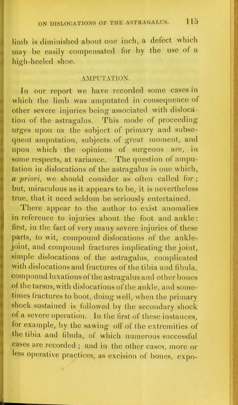 limb is diminished about one inch, a defect which may be easily compensated for by the use of a high-heeled shoe. AMPUTATION. In our report we have recorded some cases in which the limb was amputated in consequence ot other severe injuries being associated with disloca- tion of the astragalus. This mode of proceeding urges upon us the subject of primary and subse- quent amputation, subjects of great moment, and upon which the opinions of surgeons are, in some respects, at variance. The question of ampu- tation in dislocations of the astragalus is one which, a priori, we should consider as often called for ; but, miraculous as it appears to be, it is nevertheless true, that it need seldom be seriously entertained. There appear to the author to exist anomalies in reference to injuries about the foot and ankle: first, in the fact of very many severe injuries of these parts, to wit, compound dislocations of the ankle- joint, and compound fractures implicating the joint, simple dislocations of the astragalus, complicated with dislocations and fractures of the tibia and fibula, compound luxations of the astragalus and other bones of the tarsus, with dislocations of the ankle, and some- times fractures to boot, doing well, when the primary shock sustained is followed by the secondary shock of a severe operation. In the first of these instances, for example, by the sawing off of the extremities of the tibia and fibula, of which numerous successful cases are recorded ; and in the other cases, more or less operative practices, as excision of bones, expo-