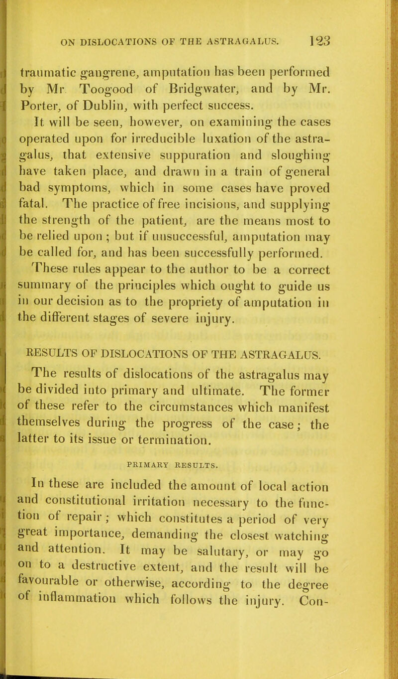 traumatic gangrene, amputation has been performed by Mr Toogood of Bridgwater, and by Mr. Porter, of Dublin, with perfect success. It will be seen, however, on examining the cases operated upon for irreducible luxation of the astra- galus, that extensive suppuration and sloughing have taken place, and drawn in a train of general bad symptoms, which in some cases have proved fatal. The practice of free incisions, and supplying the strength of the patient, are the means most to be relied upon ; but if unsuccessful, amputation may be called for, and has been successfully performed. These rules appear to the author to be a correct summary of the principles which ought to guide us in our decision as to the propriety of amputation in the different stages of severe injury. RESULTS OF DISLOCATIONS OF THE ASTRAGALUS. The results of dislocations of the astragalus may be divided into primary and ultimate. The former of these refer to the circumstances which manifest themselves during the progress of the case; the latter to its issue or termination. PRIMARY RESULTS. In these are included the amount of local action and constitutional irritation necessary to the func- tion ot repair ; which constitutes a period of very gieat importance, demanding the closest watching and attention. It may be salutary, or may go on to a destructive extent, and the result will be favourable or otherwise, according to the degree of inflammation which follows the injury. Con-