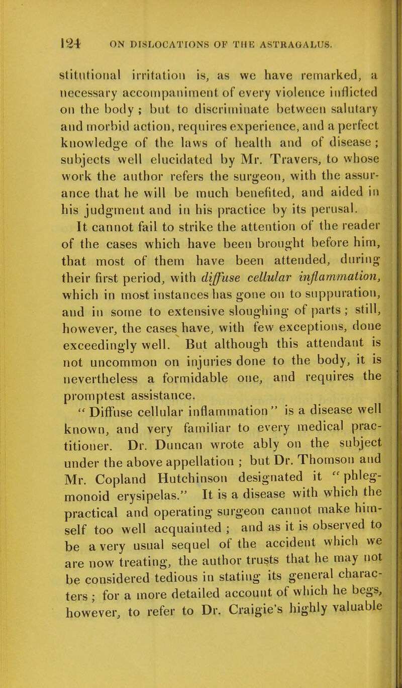stitutional irritation is, as vvc have remarked, a necessary accompaniment of every violence inflicted on the body ; but to discriminate between salutary and morbid action, requires experience, and a perfect knowledge of the laws of health and of disease ; subjects well elucidated by Mr. Travers, to whose work the author refers the surgeon, with the assur- ance that he will be much benefited, and aided in his judgment and in his practice by its perusal. It cannot fail to strike the attention of the reader of the cases which have been brought before him, that most of them have been attended, during their first period, with diffuse cellular inflammation, which in most instances has gone on to suppuration, and in some to extensive sloughing of parts ; still, however, the cases have, with few exceptions, done exceedingly well. But although this attendant is not uncommon on injuries done to the body, it is nevertheless a formidable one, and requires the promptest assistance. “ Diffuse cellular inflammation ” is a disease well known, and very familiar to every medical prac- titioner. Dr. Duncan wrote ably on the subject under the above appellation ; but Dr. Thomson and Mr. Copland Hutchinson designated it phleg- monoid erysipelas.” It is a disease with which the practical and operating surgeon cannot make him- self too well acquainted ; and as it is observed to be a very usual sequel of the accident which we are now treating, the author trusts that he may not be considered tedious in stating its general charac- ters ; for a more detailed account of which he begs, however, to refer to Dr. Craigie’s highly valuable