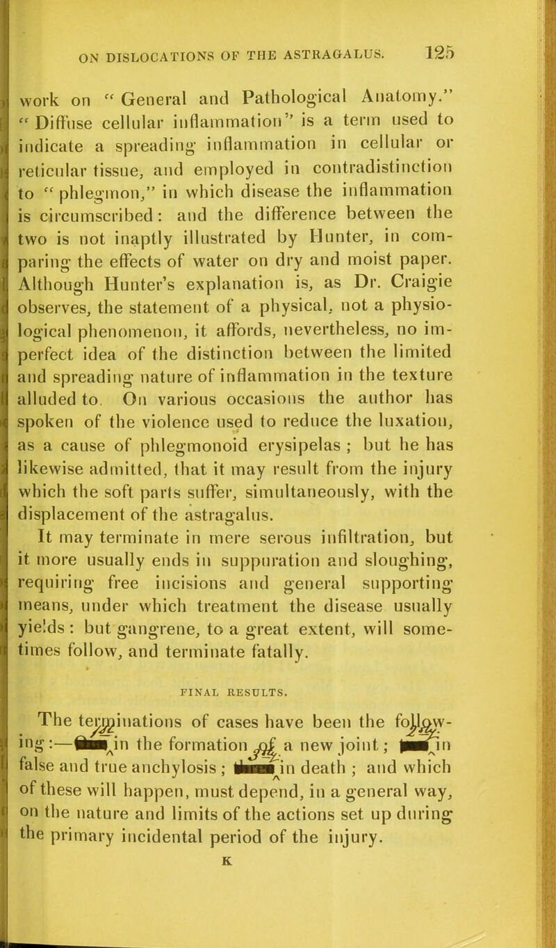 work on “ General and Pathological Anatomy.’ “ Diffuse cellular inflammation” is a term used to indicate a spreading inflammation in cellular or reticular tissue, and employed in contradistinction to ff phlegmon,” in which disease the inflammation is circumscribed : and the difference between the two is not inaptly illustrated by Hunter, in com- paring the effects of water on dry and moist paper. Although Hunter’s explanation is, as Dr. Craigie observes, the statement of a physical, not a physio- | logical phenomenon, it affords, nevertheless, no im- 3 perfect idea of the distinction between the limited and spreading nature of inflammation in the texture I alluded to On various occasions the author has spoken of the violence used to reduce the luxation, as a cause of phlegmonoid erysipelas ; but he has likewise admitted, that it may result from the injury which the soft parts suffer, simultaneously, with the displacement of the astragalus. It may terminate in mere serous infiltration, but it more usually ends in suppuration and sloughing, requiring free incisions and general supporting means, under which treatment the disease usually yields : but gangrene, to a great extent, will some- times follow, and terminate fatally. i i FINAL RESULTS. The terminations of cases have been the fo^lojv- ing:—IriMnn the formation^Qf a new joint; Jaiinn false and true anchylosis ; thaajn death ; and which of these will happen, must depend, in a general way, on the nature and limits of the actions set up during the primary incidental period of the injury. K