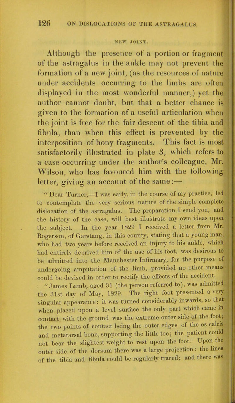 NHTV JOINT. Although the presence of a portion or fragment of the astragalus in the ankle may not prevent the formation of a new joint, (as the resources of nature under accidents occurring to the limbs are often displayed in the most wonderful manner,) yet the author cannot doubt, but that a better chance is given to the formation of a useful articulation when the joint is free for the fair descent of the tibia and fibula, than when this effect is prevented by the interposition of bony fragments. This fact is most satisfactorily illustrated in plate 3, which refers to a case occurring under the author’s colleague, Mr. Wilson, who has favoured him with the following letter, giving an account of the same:— “ Dear Turner,—I was early, in the course of my practice, led to contemplate the very serious nature of the simple complete dislocation of the astragalus. The preparation I send you, and the history of the case, will best illustrate my own ideas upon the subject. In the year 1829 I received a letter from Mr. t Rogerson, of Garstang, in this county, stating that a young man, who had two years before received an injury to his ankle, which had entirely deprived him of the use of his foot, was desirous to be admitted into the Manchester Infirmary, for the purpose of undergoing amputation of the limb, provided no other means could be devised in order to rectify the effects of the accident. “James Lamb, aged 31 (the person referred to), was admitted the 31st day of May, 1829. The right foot presented a very singular appearance: it was turned considerably inwards, so that when placed upon a level surface the only part which came in 1 contact with the ground was the extreme outer side of the foot, the two points of contact being the outer edges of the os calcis and metatarsal bone, supporting the little toe; the patient could not bear the slightest weight to rest upon the foot. Upon the : outer side of the dorsum there was a large projection: the lines of the tibia and fibula could be regularly traced; and there was L